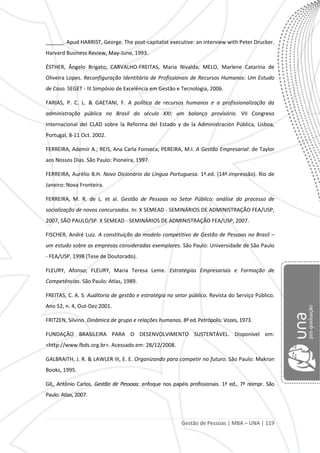 Gestão de Pessoas | MBA – UNA | 119
______. Apud HARRIST, George. The post-capitalist executive: an interview with Peter Drucker.
Harvard Business Review, May-June, 1993.
ÉSTHER, Ângelo Brigato; CARVALHO-FREITAS, Maria Nivalda; MELO, Marlene Catarina de
Oliveira Lopes. Reconfiguração Identitária de Profissionais de Recursos Humanos: Um Estudo
de Caso. SEGET - III Simpósio de Excelência em Gestão e Tecnologia, 2006.
FARIAS, P. C. L. & GAETANI, F. A política de recursos humanos e a profissionalização da
administração pública no Brasil do século XXI: um balanço provisório. VII Congreso
Internacional del CLAD sobre la Reforma del Estado y de la Administración Pública, Lisboa,
Portugal, 8-11 Oct. 2002.
FERREIRA, Ademir A.; REIS, Ana Carla Fonseca; PEREIRA, M.I. A Gestão Empresarial: de Taylor
aos Nossos Dias. São Paulo: Pioneira, 1997.
FERREIRA, Aurélio B.H. Novo Dicionário da Língua Portuguesa. 1ª.ed. (14ª.impressão). Rio de
Janeiro: Nova Fronteira.
FERREIRA, M. R. de L. et al. Gestão de Pessoas no Setor Público: análise do processo de
socialização de novos concursados. In: X SEMEAD - SEMINÁRIOS DE ADMINISTRAÇÃO FEA/USP,
2007, SÃO PAULO/SP. X SEMEAD - SEMINÁRIOS DE ADMINISTRAÇÃO FEA/USP, 2007.
FISCHER, André Luiz. A constituição do modelo competitivo de Gestão de Pessoas no Brasil –
um estudo sobre as empresas consideradas exemplares. São Paulo: Universidade de São Paulo
- FEA/USP, 1998 (Tese de Doutorado).
FLEURY, Afonso; FLEURY, Maria Teresa Leme. Estratégias Empresariais e Formação de
Competências. São Paulo: Atlas, 1989.
FREITAS, C. A. S. Auditoria de gestão e estratégia no setor público. Revista do Serviço Público.
Ano 52, n. 4, Out-Dez 2001.
FRITZEN, Silvino. Dinâmica de grupo e relações humanas. 8ª ed. Petrópolis: Vozes, 1973.
FUNDAÇÃO BRASILEIRA PARA O DESENVOLVIMENTO SUSTENTÁVEL. Disponível em:
<http://www.fbds.org.br>. Acessado em: 28/12/2008.
GALBRAITH, J. R. & LAWLER III, E. E. Organizando para competir no futuro. São Paulo: Makron
Books, 1995.
GIL, Antônio Carlos. Gestão de Pessoas: enfoque nos papéis profissionais. 1ª ed., 7ª reimpr. São
Paulo: Atlas, 2007.
 