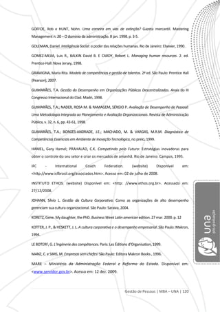 Gestão de Pessoas | MBA – UNA | 120
GOFFOE, Rob e HUNT, Nohn. Uma carreira em vias de extinção? Gazeta mercantil. Mastering
Management n. 20 – O domínio da administração. 8 jan. 1998. p. 3-5.
GOLEMAN, Daniel. Inteligência Social: o poder das relações humanas. Rio de Janeiro: Elsevier, 1990.
GOMEZ-MEJIA, Luis R., BALKIN David B. E CARDY, Robert L. Managing human resources. 2. ed.
Prentice-Hall: Nova Jersey, 1998.
GRAMIGNA, Maria Rita. Modelo de competências e gestão de talentos. 2ª ed. São Paulo: Prentice Hall
(Pearson), 2007.
GUIMARÃES, T.A. Gestão do Desempenho em Organizações Públicas Descentralizadas. Anais do III
Congresso Internacional do Clad. Madri, 1998.
GUIMARÃES, T.A.; NADER, ROSA M. & RAMAGEM, SÉRGIO P. Avaliação de Desempenho de Pessoal:
Uma Metodologia Integrada ao Planejamento e Avaliação Organizacionais. Revista de Administração
Pública, v. 32, n. 6, pp. 43-61, 1998.
GUIMARÃES, T.A.; BORGES-ANDRADE, J.E.; MACHADO, M. & VARGAS, M.R.M. Diagnóstico de
Competências Essenciais em Ambiente de Inovação Tecnológica, no prelo, 1999.
HAMEL, Gary Hamel; PRAHALAD, C.K. Competindo pelo Futuro: Estratégias inovadoras para
obter o controle do seu setor e criar os mercados de amanhã. Rio de Janeiro: Campos, 1995.
IFC - International Coach Federation. (website) Disponível em:
<http://www.icfbrasil.org/associados.htm>. Acesso em: 02 de julho de 2008.
INSTITUTO ETHOS. (website) Disponível em: <http: //www.ethos.org.br>. Acessado em:
27/12/2008.
JOHANN, Sílvio L. Gestão da Cultura Corporativa: Como as organizações de alto desempenho
gerenciam sua cultura organizacional. São Paulo: Saraiva, 2004.
KORETZ, Gene. My daughter, the PhD. Business Week Latin american edition. 27 mar. 2000. p. 12
KOTTER, J. P., & HESKETT, J. L. A cultura corporativa e o desempenho empresarial. São Paulo: Makron,
1994.
LE BOTERF, G. L’Ingénerie des compétences. Paris: Les Éditions d’Organisation, 1999.
MANZ, C. e SIMS, M. Empresas sem chefes! São Paulo: Editora Makron Books , 1996.
MARE – Ministério da Administração Federal e Reforma do Estado. Disponível em:
<www.servidor.gov.br>. Acesso em: 12 dez. 2009.
 