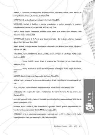 Gestão de Pessoas | MBA – UNA | 121
MARINI, C. O contexto contemporâneo da administração pública na América Latina. Revista do
Serviço Público. Ano 53, Número 4, Out-Dez 2002.
MARIOTTI, H. Organizações de Aprendizagem. São Paulo: Atlas, 1995.
MARQUARD. Michael J. Building a learning organization: a system approach to quantum
improvement and global sucess. New York: McGraw – Hill, 1996.
MATOS, Paulo. Gestão Empresarial: reflexões sobre temas que podem fazer diferença. Belo
Horizonte: Mazza Edições, 2003.
MAXIMINIANO, Antônio C. A. Teoria geral da administração – Da revolução urbana a revolução
digital. 3ª ed. São Paulo: Atlas, 2002.
MAYO, Andrew. O Valor Humano da Empresa: valorização das pessoas como ativos. São Paulo:
Prentice Hall, 2003.
MINTZBERG, Henry, AHLSTRAND, Bruce, LAMPEL, Joseph. O Safári de Estratégia. Porto Alegre:
Bookman, 2000.
_________, Henry, QUINN, James Brian. O processo da Estratégia. 3a. ed. Porto Alegre:
Bookman, 2001.
_________, Henry. Ascensão e Queda do Planejamento Estratégico. Porto Alegre: Bookman,
2004.
MORGAN, Gareth. Imagens da Organização. São Paulo: Atlas, 1996.
MORIN, Edgar. Introdução ao pensamento complexo. 4ª ed. Porto Alegre: Editora Piaget Brasil,
2003.
MOSCOVICI, Fela. Desenvolvimento Interpessoal. 6ª ed. Rio de Janeiro: José Olympio, 1997.
MOSCOVICI, Fela. Equipes dão Certo: a multiplicação do Talento Humano. Rio de Janeiro: José
Olympio, 1994.
OLIVEIRA, Marcos Antonio L. Sa 8000 - o Modelo Iso 9000 Aplicado à Responsabilidade Social. Rio de
Janeiro: Qualitymark, 2002.
OSBORNE, David e GAEBLER, Ted. Reinventando o governo: como o governo empreendedor está
transformando o setor público. Brasília: MH Comunicação, 1994.
PETTIGREW, A. M. A cultura das organizações é administrável? In: M. T. L. Fleury; R. M Fischer
(coord.) Cultura e Poder nas organizações. São Paulo: Atlas,1989.
 