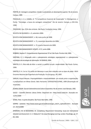 Gestão de Pessoas | MBA – UNA | 122
PORTER, M. Vantagem competitiva: criando e sustentando um desempenho superior. Rio de Janeiro:
Campus, 1989.
PRAHALAD, C. K. e HAMEL, G. "A Competência Essencial da Corporação" In Montgomery, e
Porter. "Estratégia: a busca da vantagem competitiva". Rio de Janeiro: Campus, p 293-316,
1998.
PRIGOGINE, Ilya. O fim das certezas. São Paulo: Fundação Unesp, 1996.
REVISTA FAE BUSINESS. n. 9, setembro 2004.
REVISTA HSM MANAGEMENT. n. 68, maio-junho de 2008.
REVISTA HSM MANAGEMENT. n. 71, novembro-dezembro de 2008.
REVISTA HSM MANAGEMENT. n. 72, janeiro-fevereiro de 2009.
REVISTA HSM MANAGEMENT UPDATE. nº 57, Junho 2008.
ROBBINS, Stephen P. Comportamento Organizacional. 9ª ed. São Paulo: Prentice Hall, 2002.
SANTANA, H. E. Integração entre o planejamento estratégico organizacional e o planejamento
estratégico da tecnologia da informação. VII SEMEAD, 2004.
SANTOS, B. S. Pela mão de Alice: o social e o político na pós- modernidade. São Paulo: Cortez,
1999.
SANTOS, R. A. S et al. Os estilos de liderança e suas inter-relações com os tipos de poder. XXVII
Encontro Nacional de Engenharia de Produção. Foz do Iguaçu, PR, 2007.
SARSUR, Amyra Moyses. Empregabilidade e empresabilidade: um estudo junto a organizações
e profissionais em Minas Gerais. Belo Horizonte: CEPEAD/FACE/UFMG, 1999 (Dissertação de
mestrado).
SCHEIN, EDGAR. Guia de Sobrevivência da Cultura Corporativa. Rio de Janeiro: José Olympio, 1982.
SciELO – Scientific Eletronic Library Online. Disponível em: <http://www.scielo.br>. Acessado em:
12/01/2009
SENGE, Peter. A quinta disciplina. São Paulo: Best Seller, 1990.
SERPRO. (website) http://www.serpro.gov.br/publicacoes/gco_site/m_capitulo01.htm>. Acessado
em: 26/12/2008.
SPARROW, P.R. & BOGNANNO, M. Competency Requirement Forecasting: Issues for International
Selection and Assessment. In: C. Mabey & P. Iles (org.) Managing Learning. London: Routledge, pp. 57-
69, 1994.
 