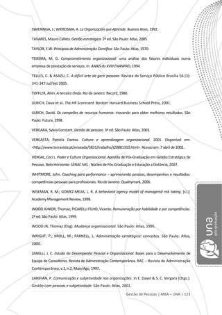 Gestão de Pessoas | MBA – UNA | 123
SWIERINGA, J.; WIERDSMA, A. La Organización que Aprende. Buenos Aires, 1992.
TAVARES, Mauro Calixta. Gestão estratégica. 2ª ed. São Paulo: Atlas, 2005.
TAYLOR, F.W. Princípios de Administração Científica. São Paulo: Atlas, 1970.
TEIXEIRA, M. G. Comprometimento organizacional: uma análise dos fatores individuais numa
empresa de prestação de serviços. In: ANAIS do XVIII ENANPAD, 1994.
TELLES, C. & ASAZU, C. A difícil arte de gerir pessoas. Revista do Serviço Público Brasília 56 (3):
341-347 Jul/Set 2005.
TOFFLER, Alvin. A terceira Onda. Rio de Janeiro: Record, 1980.
ULRICH, Dave et al. The HR Scorecard. Boston: Harvard Business School Press, 2001.
ULRICH, David. Os campeões de recursos humanos: inovando para obter melhores resultados. São
Paulo: Futura, 1998.
VERGARA, Sylvia Constant. Gestão de pessoas. 3ª ed. São Paulo: Atlas, 2003.
VERGASTA, Patrícia Dantas. Cultura e aprendizagem organizacional. 2001. Disponível em:
<http://www.terravista.pt/enseada/5831/trabalho/t20001310.html>. Acesso em: 7 abril de 2002.
VIDIGAL, Ceci L. Poder e Cultura Organizacional. Apostila de Pós-Graduação em Gestão Estratégica de
Pessoas. Belo Horizonte: SENAC MG - Núcleo de Pós-Graduação e Educação a Distância, 2007.
WHITMORE, John. Coaching para performance – aprimorando pessoas, desempenhos e resultados:
competências pessoais para profissionais. Rio de Janeiro: Qualitymark, 2006.
WISEMAN, R. M.; GOMEZ-MEJIA, L. R. A behavioral agency model of managerial risk taking. [s.l.]:
Academy Management Review, 1998.
WOOD JÚNIOR, Thomaz; PICARELLI FILHO, Vicente. Remuneração por habilidade e por competências.
2ª ed. São Paulo: Atlas, 1999.
WOOD JR, Thomaz (Org). Mudança organizacional. São Paulo: Atlas, 1995.
WRIGHT, P.; KROLL, M.; PARNELL, L. Administração estratégica: conceitos. São Paulo: Atlas,
2000.
ZANELLI, J. C. Estudo do Desempenho Pessoal e Organizacional: Bases para o Desenvolvimento de
Equipe de Consultores. Revista de Administração Contemporânea. RAC – Revista de Administração
Contemporânea, v.1, n.2, Maio/Ago, 1997.
ZARIFIAN, P. Comunicação e subjetividade nas organizações. In E. Davel & S. C. Vergara (Orgs.).
Gestão com pessoas e subjetividade. São Paulo: Atlas, 2001.
 
