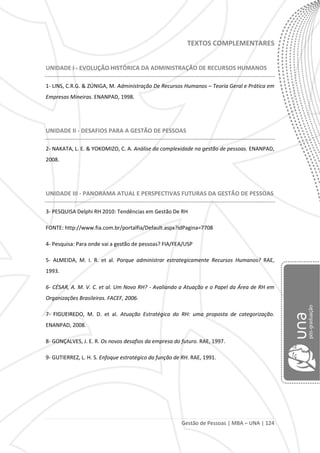 Gestão de Pessoas | MBA – UNA | 124
TEXTOS COMPLEMENTARES
UNIDADE I - EVOLUÇÃO HISTÓRICA DA ADMINISTRAÇÃO DE RECURSOS HUMANOS
1- LINS, C.R.G. & ZÚNIGA, M. Administração De Recursos Humanos – Teoria Geral e Prática em
Empresas Mineiras. ENANPAD, 1998.
UNIDADE II - DESAFIOS PARA A GESTÃO DE PESSOAS
2- NAKATA, L. E. & YOKOMIZO, C. A. Análise da complexidade na gestão de pessoas. ENANPAD,
2008.
UNIDADE III - PANORAMA ATUAL E PERSPECTIVAS FUTURAS DA GESTÃO DE PESSOAS
3- PESQUISA Delphi RH 2010: Tendências em Gestão De RH
FONTE: http://www.fia.com.br/portalfia/Default.aspx?idPagina=7708
4- Pesquisa: Para onde vai a gestão de pessoas? FIA/FEA/USP
5- ALMEIDA, M. I. R. et al. Porque administrar estrategicamente Recursos Humanos? RAE,
1993.
6- CÉSAR, A. M. V. C. et al. Um Novo RH? - Avaliando a Atuação e o Papel da Área de RH em
Organizações Brasileiras. FACEF, 2006.
7- FIGUEIREDO, M. D. et al. Atuação Estratégica do RH: uma proposta de categorização.
ENANPAD, 2008.
8- GONÇALVES, J. E. R. Os novos desafios da empresa do futuro. RAE, 1997.
9- GUTIERREZ, L. H. S. Enfoque estratégico da função de RH. RAE, 1991.
 