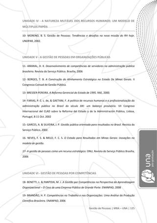 Gestão de Pessoas | MBA – UNA | 125
UNIDADE IV - A NATUREZA MUTÁVEL DOS RECURSOS HUMANOS: UM MODELO DE
MÚLTIPLOS PAPÉIS
10- MORENO, B. S. Gestão de Pessoas: Tendências e desafios na nova missão do RH hoje.
UNOPAR, 2002.
UNIDADE V - A GESTÃO DE PESSOAS EM ORGANIZAÇÕES PÚBLICAS
11- AMARAL, H. K. Desenvolvimento de competências de servidores na administração pública
brasileira. Revista do Serviço Público. Brasília, 2006
12- BORGES, T. B. A Construção do Alinhamento Estratégico no Estado De Minas Gerais. II
Congresso Consad de Gestão Pública.
13- BRESSER-PEREIRA. A Reforma Gerencial do Estado de 1995. RAE, 2000.
14- FARIAS, P. C. L. de, & GAETANI, F. A política de recursos humanos e a profissionalização da
administração pública no Brasil do século XXI: um balanço provisório. VII Congreso
Internacional del CLAD sobre la Reforma del Estado y de la Administración Pública, Lisboa,
Portugal, 8-11 Oct. 2002
15- GARCES, A. & SILVEIRA, J. P. Gestão pública orientada para resultados no Brasil. Revista do
Serviço Público, 2002.
16- NEVES, F. S. & MELO, F. C. S. O Estado para Resultados em Minas Gerais: inovações no
modelo de gestão.
17- A gestão de pessoas como um recurso estratégico. ONU, Revista do Serviço Público Brasília,
2006
UNIDADE VI - GESTÃO DE PESSOAS POR COMPETÊNCIAS
18- BENETTI, L. & PANTOJA, M. J. A Gestão por Competências na Perspectiva da Aprendizagem
Organizacional – O Caso de uma Empresa Pública de Grande Porte. ENANPAD, 2008
19- BRANDÃO, H. P. Competências no Trabalho e nas Organizações: Uma Análise da Produção
Científica Brasileira. ENANPAD, 2006
 