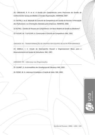 Gestão de Pessoas | MBA – UNA | 126
20- CARVALHO, R. B. et al. A Gestão por Competências como Precursora da Gestão do
Conhecimento: Survey em Médias e Grandes Organizações. ENANPAD, 2007
21- DUTRA, J. et al. Absorção do Conceito de Competência em Gestão de Pessoas: A Percepção
dos Profissionais e as Orientações Adotadas pelas Empresas. ENANPAD, 2006
22 DUTRA, J. Gestão de Pessoas por Competência: Um Novo Modelo de Gestão ou Modismo?
23- FLEURY, M. T. & FLEURY, A. Construindo o Conceito de Competência. RAC, 2001
UNIDADE VII - TRANSFORMAÇÃO DE GRUPOS EM EQUIPES DE ALTA PERFORMANCE
24- ZANELLI, J. C. Estudo do Desempenho Pessoal e Organizacional: Bases para o
Desenvolvimento de Equipe de Consultores. RAC, 1997.
UNIDADE VIII - Liderança nas Organizações
25- OUIMET, G. As Armadilhas dos Paradigmas da Liderança. RAE, 2002.
26- ROWE, W. G. Liderança Estratégica e Criação de Valor. RAE, 2002.
 