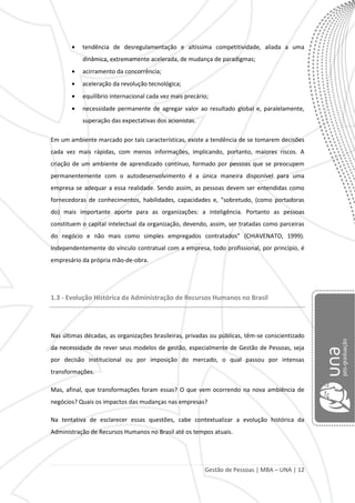 Gestão de Pessoas | MBA – UNA | 12
tendência de desregulamentação e altíssima competitividade, aliada a uma
dinâmica, extremamente acelerada, de mudança de paradigmas;
acirramento da concorrência;
aceleração da revolução tecnológica;
equilíbrio internacional cada vez mais precário;
necessidade permanente de agregar valor ao resultado global e, paralelamente,
superação das expectativas dos acionistas.
Em um ambiente marcado por tais características, existe a tendência de se tomarem decisões
cada vez mais rápidas, com menos informações, implicando, portanto, maiores riscos. A
criação de um ambiente de aprendizado contínuo, formado por pessoas que se preocupem
permanentemente com o autodesenvolvimento é a única maneira disponível para uma
empresa se adequar a essa realidade. Sendo assim, as pessoas devem ser entendidas como
fornecedoras de conhecimentos, habilidades, capacidades e, “sobretudo, (como portadoras
do) mais importante aporte para as organizações: a inteligência. Portanto as pessoas
constituem o capital intelectual da organização, devendo, assim, ser tratadas como parceiras
do negócio e não mais como simples empregados contratados” (CHIAVENATO, 1999).
Independentemente do vínculo contratual com a empresa, todo profissional, por princípio, é
empresário da própria mão-de-obra.
1.3 - Evolução Histórica da Administração de Recursos Humanos no Brasil
Nas últimas décadas, as organizações brasileiras, privadas ou públicas, têm-se conscientizado
da necessidade de rever seus modelos de gestão, especialmente de Gestão de Pessoas, seja
por decisão institucional ou por imposição do mercado, o qual passou por intensas
transformações.
Mas, afinal, que transformações foram essas? O que vem ocorrendo na nova ambiência de
negócios? Quais os impactos das mudanças nas empresas?
Na tentativa de esclarecer essas questões, cabe contextualizar a evolução histórica da
Administração de Recursos Humanos no Brasil até os tempos atuais.
 