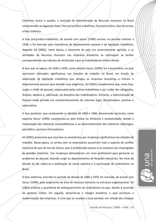 Gestão de Pessoas | MBA – UNA | 14
Conforme ilustra o quadro, a evolução da Administração de Recursos Humanos no Brasil
compreendeu as seguintes fases: fase pré-jurídico-trabalhista, fase burocrática, fase tecnicista,
e fase sistêmica.
A fase pré-jurídico-trabalhista, de acordo com Sarsur (1999) ocorreu no período anterior a
1930, e foi marcada pela inexistência do departamento pessoal e da legislação trabalhista.
Segundo Gil (2001), nesta época, a economia do país era essencialmente agrícola, e as
atividades de Recursos Humanos nas empresas brasileiras se restringiam às tarefas
correspondentes aos cálculos de retribuição a que os trabalhadores tinham direito.
A fase que se seguiu, de 1930 a 1950, como ressalta Sarsur (1999), foi a burocrática, na qual
ocorreram alterações significativas nas relações de trabalho no Brasil, em função da
elaboração da legislação trabalhista que obrigou as empresas brasileiras a criarem o
departamento pessoal para atender suas exigências. Gil (2001) complementa que, nesta fase,
surgiu o chefe de pessoal, responsável pelas rotinas trabalhistas e por cuidar das obrigações,
direitos, deveres e, sobretudo, da disciplina dos trabalhadores. Portanto, a Administração de
Pessoal neste período era caracteristicamente de natureza legal, disciplinadora, punitiva e
paternalista.
A fase posterior, que compreende as décadas de 1950 e 1960, denominada tecnicista, como
explicita Sarsur (1999), caracterizou-se pela ênfase na eficiência e produtividade, devido à
implantação das indústrias automobilísticas e ao desenvolvimento das indústrias siderúrgica,
petrolífera, química e farmacêutica.
Gil (2001) acrescenta que essa fase se caracterizou por mudanças significativas nas relações de
trabalho. Nesta época, os atritos com os empresários assumiram mais o aspecto de conflito
industrial do que de luta de classes, pois o proletariado passou a se constituir por empregados
de grandes indústrias. Tais mudanças demandaram um novo profissional para gerenciar os
problemas de pessoal, fazendo surgir os departamentos de Relações Industriais. No início da
década de 60, notou-se a politização da classe operária e a acentuação do sindicalismo no
Brasil.
A fase sistêmica, ocorrida no período da década de 1960 a 1970, foi marcada, de acordo com
Sarsur (1999), pelo surgimento da área de recursos humanos na estrutura organizacional. Gil
(2001) enfatiza a ocorrência do enfraquecimento do sindicalismo no país, devido à ascensão
do governo militar. Em seguida, decorreu-se o milagre brasileiro, o qual provocou a
modernização das empresas. A crise que se sucedeu a esse período, em virtude dos choques
 
