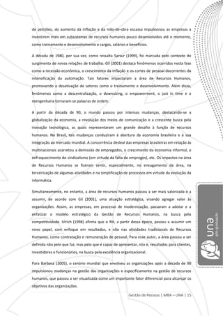 Gestão de Pessoas | MBA – UNA | 15
de petróleo, do aumento da inflação e da mão-de-obra escassa impulsionou as empresas a
investirem mais em subsistemas de recursos humanos pouco desenvolvidos até o momento,
como treinamento e desenvolvimento e cargos, salários e benefícios.
A década de 1980, por sua vez, como ressalta Sarsur (1999), foi marcada pelo contexto do
surgimento de novas relações de trabalho. Gil (2001) destaca fenômenos ocorridos nesta fase
como a recessão econômica, o crescimento da inflação e os cortes de pessoal decorrentes da
intensificação da automação. Tais fatores impactaram a área de Recursos Humanos,
promovendo a desativação de setores como o treinamento e desenvolvimento. Além disso,
fenômenos como a descentralização, o downsizing, o empowerment, o just in time e a
reengenharia tornaram-se palavras de ordem.
A partir da década de 90, o mundo passou por intensas mudanças, destacando-se a
globalização da economia, a revolução dos meios de comunicação e a crescente busca pela
inovação tecnológica, as quais representaram um grande desafio à função de recursos
humanos. No Brasil, tais mudanças conduziram à abertura da economia brasileira e à sua
integração ao mercado mundial. A concorrência desleal das empresas brasileiras em relação às
multinacionais acarretou a demissão de empregados, o crescimento da economia informal, o
enfraquecimento do sindicalismo (em virtude da falta de empregos), etc. Os impactos na área
de Recursos Humanos se fizeram sentir, especialmente, no enxugamento da área, na
terceirização de algumas atividades e na simplificação de processos em virtude da evolução da
informática.
Simultaneamente, no entanto, a área de recursos humanos passou a ser mais valorizada e a
assumir, de acordo com Gil (2001), uma atuação estratégica, visando agregar valor às
organizações. Assim, as empresas, em processo de modernização, passaram a adotar e a
enfatizar o modelo estratégico da Gestão de Recursos Humanos, na busca pela
competitividade. Ulrich (1998) afirma que o RH, a partir dessa época, passou a assumir um
novo papel, com enfoque em resultados, e não nas atividades tradicionais de Recursos
Humanos, como contratação e remuneração de pessoal. Para esse autor, a área passou a ser
definida não pelo que faz, mas pelo que é capaz de apresentar, isto é, resultados para clientes,
investidores e funcionários, na busca pela excelência organizacional.
Para Barbosa (2005), o cenário mundial que envolveu as organizações após a década de 90
impulsionou mudanças na gestão das organizações e especificamente na gestão de recursos
humanos, que passou a ser visualizada como um importante fator diferencial para alcançar os
objetivos das organizações.
 