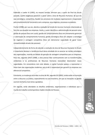 Gestão de Pessoas | MBA – UNA | 16
Galbraith e Lawler III (1995), no mesmo sentido, afirmam que, a partir do final do século
passado, quatro exigências passaram a pesar sobre a área de Recursos Humanos: de que ela
seja estratégica, competitiva, focada nos processos de mudança organizacional e responsável
pelo envolvimento do funcionário com a empresa, seus negócios, processos e produtos.
Fischer (1998), por sua vez, aborda a evolução da função de recursos humanos relacionada ao
foco de sua atuação nas empresas. Assim, o autor identifica a administração de pessoal como
gestão de pessoal (foco em custo), gestão de comportamento (foco em treinamento gerencial
e valorização do comportamento humano), gestão estratégica (foco em adaptar a estratégia
do negócio) e vantagem competitiva (foco em demonstrar capacidade de gerar maior
competitividade através das pessoas).
Independentemente da forma de abordar a evolução da área de Recursos Humanos no Brasil,
é importante destacar a tendência atual dessa atividade de se associar ao núcleo estratégico
das organizações, inserida no debate de geração de vantagem competitiva para as empresas.
Para isto, segundo Ulrich (1998), a área precisa lidar continuamente com as transformações
ambientais e os profissionais de Recursos Humanos necessitam desenvolver novas
capacidades. Em consonância com este debate, o capital humano passou a representar o
maior bem das organizações modernas, pois é ele o responsável por garantir às empresas seu
diferencial competitivo.
Entretanto, as mudanças ocorridas na área de RH, segundo Gil (2001), ainda estão na transição
entre o discurso e a prática, especialmente no caso brasileiro, em que as inovações na gestão
ocorrem de forma mais lenta e gradativa.
Em seguida, serão abordados os desafios ambientais, organizacionais e individuais que o
mundo do trabalho contemporâneo impõe à Gestão de Pessoas.
 