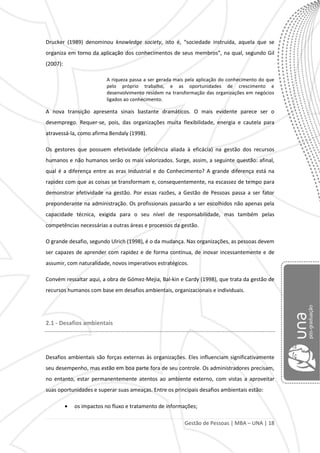 Gestão de Pessoas | MBA – UNA | 18
Drucker (1989) denominou knowledge society, isto é, “sociedade instruída, aquela que se
organiza em torno da aplicação dos conhecimentos de seus membros”, na qual, segundo Gil
(2007):
A riqueza passa a ser gerada mais pela aplicação do conhecimento do que
pelo próprio trabalho, e as oportunidades de crescimento e
desenvolvimento residem na transformação das organizações em negócios
ligados ao conhecimento.
A nova transição apresenta sinais bastante dramáticos. O mais evidente parece ser o
desemprego. Requer-se, pois, das organizações muita flexibilidade, energia e cautela para
atravessá-la, como afirma Bendaly (1998).
Os gestores que possuem efetividade (eficiência aliada à eficácia) na gestão dos recursos
humanos e não humanos serão os mais valorizados. Surge, assim, a seguinte questão: afinal,
qual é a diferença entre as eras Industrial e do Conhecimento? A grande diferença está na
rapidez com que as coisas se transformam e, consequentemente, na escassez de tempo para
demonstrar efetividade na gestão. Por essas razões, a Gestão de Pessoas passa a ser fator
preponderante na administração. Os profissionais passarão a ser escolhidos não apenas pela
capacidade técnica, exigida para o seu nível de responsabilidade, mas também pelas
competências necessárias a outras áreas e processos da gestão.
O grande desafio, segundo Ulrich (1998), é o da mudança. Nas organizações, as pessoas devem
ser capazes de aprender com rapidez e de forma contínua, de inovar incessantemente e de
assumir, com naturalidade, novos imperativos estratégicos.
Convém ressaltar aqui, a obra de Gómez-Mejia, Bal-kin e Cardy (1998), que trata da gestão de
recursos humanos com base em desafios ambientais, organizacionais e individuais.
2.1 - Desafios ambientais
Desafios ambientais são forças externas às organizações. Eles influenciam significativamente
seu desempenho, mas estão em boa parte fora de seu controle. Os administradores precisam,
no entanto, estar permanentemente atentos ao ambiente externo, com vistas a aproveitar
suas oportunidades e superar suas ameaças. Entre os principais desafios ambientais estão:
os impactos no fluxo e tratamento de informações;
 