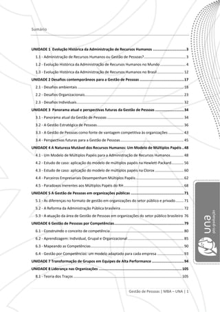 Gestão de Pessoas | MBA – UNA | 1
Sumário
UNIDADE 1 Evolução Histórica da Administração de Recursos Humanos ..............................3
1.1 - Administração de Recursos Humanos ou Gestão de Pessoas?......................................... 3
1.2 - Evolução Histórica da Administração de Recursos Humanos no Mundo ......................... 4
1.3 - Evolução Histórica da Administração de Recursos Humanos no Brasil.......................... 12
UNIDADE 2 Desafios contemporâneos para a Gestão de Pessoas ........................................17
2.1 - Desafios ambientais........................................................................................................ 18
2.2 - Desafios Organizacionais................................................................................................. 23
2.3 - Desafios Individuais......................................................................................................... 32
UNIDADE 3 Panorama atual e perspectivas futuras da Gestão de Pessoas ..........................34
3.1 - Panorama atual da Gestão de Pessoas ........................................................................... 34
3.2 - A Gestão Estratégica de Pessoas..................................................................................... 36
3.3 - A Gestão de Pessoas como fonte de vantagem competitiva às organizações ............... 43
3.4 - Perspectivas futuras para a Gestão de Pessoas.............................................................. 45
UNIDADE 4 A Natureza Mutável dos Recursos Humanos: Um Modelo de Múltiplos Papéis..48
4.1 - Um Modelo de Múltiplos Papéis para a Administração de Recursos Humanos............. 48
4.2 - Estudo de caso: aplicação do modelo de múltiplos papéis na Hewlett-Packard............ 56
4.3 - Estudo de caso: aplicação do modelo de múltiplos papéis na Clorox ............................ 60
4.4 - Parceiros Empresariais Desempenham Múltiplos Papéis............................................... 62
4.5 - Paradoxos Inerentes aos Múltiplos Papéis do RH........................................................... 68
UNIDADE 5 A Gestão de Pessoas em organizações públicas ................................................71
5.1 - As diferenças no formato de gestão em organizações do setor público e privado........ 71
5.2 - A Reforma da Administração Pública brasileira.............................................................. 72
5.3 - A atuação da área de Gestão de Pessoas em organizações do setor público brasileiro 76
UNIDADE 6 Gestão de Pessoas por Competências...............................................................79
6.1 - Construindo o conceito de competência........................................................................ 80
6.2 - Aprendizagem: Individual, Grupal e Organizacional....................................................... 85
6.3 - Mapeando as Competências........................................................................................... 90
6.4 - Gestão por Competências: um modelo adaptado para cada empresa .......................... 93
UNIDADE 7 Transformação de Grupos em Equipes de Alta Performance .............................94
UNIDADE 8 Liderança nas Organizações ...........................................................................105
8.1 - Teoria dos Traços .......................................................................................................... 105
 