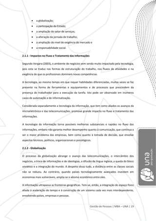 Gestão de Pessoas | MBA – UNA | 19
a globalização;
a participação do Estado;
a ampliação do setor de serviços;
a alteração da jornada de trabalho;
a ampliação do nível de exigência do mercado e
a responsabilidade social.
2.1.1 - Impactos no Fluxo e Tratamento das Informações
Segundo Vergara (2003), o ambiente de negócios vem sendo muito impactado pela tecnologia,
pois esta se traduz nas formas de estruturação do trabalho, nos fluxos de atividades e na
exigência de que os profissionais dominem novas competências.
A tecnologia, ao mesmo tempo em que requer habilidades diferenciadas, muitas vezes se faz
presente na forma de ferramentas e equipamentos e de processos que prescindem da
presença do trabalhador para a execução da tarefa. Isto pode ser observado em inúmeros
casos de automação e de informatização.
Considerada separadamente a tecnologia da informação, que tem como aliados os avanços da
microeletrônica e das telecomunicações, promove grande impacto no fluxo e tratamento das
informações.
A tecnologia da informação torna possíveis melhorias substanciais e rapidez no fluxo das
informações, embora não garanta melhor desempenho quanto à comunicação, que continua a
ser o maior problema das empresas, bem como quanto à tomada de decisão, que envolve
aspectos técnicos, políticos, organizacionais e psicológicos.
2.1.2 - Globalização
O processo da globalização abrange o avanço das telecomunicações, o intercâmbio dos
negócios, a troca de informações e de ideologias, a difusão da língua inglesa, a queda do bloco
soviético e a integração do mundo. A despeito disso tudo, a distância entre as classes sociais
não se reduziu. Ao contrário, quando países tecnologicamente avançados investem em
economias mais vulneráveis, amplia-se o abismo econômico entre eles.
A informação ultrapassa as fronteiras geográficas. Tem-se, então, a integração do espaço físico
aliada à aceleração do tempo e à construção de um sistema cada vez mais interdependente,
envolvendo países, empresas e pessoas.
 