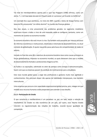 Gestão de Pessoas | MBA – UNA | 20
Tal nível de interdependência aponta para o que Ilya Prigogine (1996) afirmou, como um
alerta, “[...] um leve bater de asas em Pequim pode vir a provocar um furacão na Califórnia”.
Um exemplo foi o que aconteceu, no início de 2007, quando a bolsa de Xangai fechou com
baixa de 9%, provocando “um efeito dominó” no mundo das finanças globais.
Nos dias atuais, a crise proveniente dos problemas gerados no segmento imobiliário
americano trouxe a todos o risco de uma recessão; pode-se configurar, portanto, como um
momento de cautela na economia mundial.
A economia brasileira não está imune à crise. Ela também está passando por intenso processo
de reformas econômicas e institucionais, destinadas à retomada do desenvolvimento, no atual
contexto de globalização. O ajuste requerido passa pela busca de competitividade de todos os
setores.
Iniciada no final dos anos 80, a abertura da economia brasileira teve como causas principais as
forças globalizadoras, impostas na economia mundial, as quais deixavam claro que o modelo
de desenvolvimento fechado e protecionista chegaria ao fim.
As fusões e as aquisições, sobretudo no setor de serviços como energia e telecomunicações,
fazem com que as empresas passem da condição de multinacionais para a de globais.
Este novo mundo global passa a exigir dos profissionais e gestores muito mais agilidade e
conhecimentos. Eles precisam dispor não apenas de habilidades interpessoais, mas também
interculturais.
Uma empresa que procura criar capacidade organizacional global precisa, pois, indagar em que
medida seus recursos humanos estão preparados para atender a esse desafio.
2.1.3 - Participação do Estado
O que caracteriza o neoliberalismo é um paradoxo: se, por um lado, existe a redução da
interferência do Estado na vida econômica de um país, por outro, esse mesmo Estado
intervém na regulamentação das relações de trabalho, visando buscar igualdade de
competição.
 
