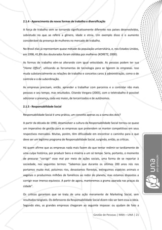 Gestão de Pessoas | MBA – UNA | 21
2.1.4 - Aparecimento de novas formas de trabalho e diversificação
A força de trabalho vem se tornando significativamente diferente nos países desenvolvidos,
sobretudo no que se refere a gênero, idade e etnia. Um exemplo disso é o aumento
considerável da presença de mulheres no mercado de trabalho.
No Brasil elas já representam quase metade da população universitária, e, nos Estados Unidos,
em 1998, 41,8% dos doutorados foram obtidos por mulheres (KORETZ, 2000).
As formas de trabalho vêm-se alterando com igual velocidade. As pessoas podem ter sua
“Home Office”, utilizando as ferramentas de tecnologia para se ligarem às empresas. Isso
muda substancialmente as relações de trabalho e conceitos caros à administração, como o de
controle e o de subordinação.
As empresas precisam, então, aprender a trabalhar com parceiros e a controlar não mais
pessoas e seu tempo, mas resultados. Citando Vergara (2003), com o teletrabalho é possível
adicionar a presença, cada vez maior, de terceirizados e de autônomos.
2.1.5 - Responsabilidade Social
Responsabilidade Social é uma prática, um conceito apenas ou a soma dos dois?
A partir da década de 1990, desenvolver a cultura da Responsabilidade Social tornou-se quase
um imperativo de gestão para as empresas que pretendem se manter competitivas em seus
respectivos mercados. Muitas, porém, têm dificuldade em encontrar o caminho para o que
deve ser um legítimo programa de Responsabilidade Social, surgindo, então, as críticas.
Há quem afirme que as empresas nada mais fazem do que tentar redimir-se tardiamente de
uma culpa histórica, por produzir bens e miséria a um só tempo. Seria, portanto, o momento
de procurar "corrigir" esse mal por meio de ações sociais, uma forma de se reportar à
sociedade, nos seguintes termos: "Sabemos que durante os últimos 200 anos nós nos
portamos muito mal, poluímos rios, devastamos florestas, extinguimos espécies animais e
vegetais e produzimos milhões de famélicos ao redor do planeta, mas estamos dispostos a
corrigir esse imenso equívoco. A partir de agora, manteremos a grama aparada nas praças da
cidade".
Os críticos garantem que se trata de uma ação meramente de Marketing Social, sem
resultados tangíveis. Os defensores da Responsabilidade Social dizem não ser bem essa a ideia.
Segundo eles, as grandes empresas chegaram ao seguinte impasse: ou ajudam de fato a
 