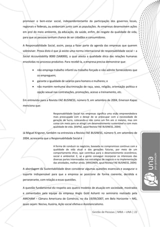 Gestão de Pessoas | MBA – UNA | 22
promover o bem-estar social, independentemente da participação dos governos locais,
regionais e federais, ou emborcam junto com as populações. As empresas desenvolvem ações
em prol do meio ambiente, da educação, da saúde, enfim, do resgate da qualidade de vida,
para que as pessoas tenham chance de ser cidadãos e consumidores.
A Responsabilidade Social, assim, passa a fazer parte da agenda das empresas que querem
sobreviver. Prova disto é que já existe uma norma internacional de responsabilidade social – a
Social Accountability 8000 (SA8000), a qual atesta a qualidade ética das relações humanas
envolvidas no processo produtivo. Para recebê-la, a empresa precisa demonstrar que:
não emprega trabalho infantil ou trabalho forçado e não admite fornecedores que
os empreguem;
garante a igualdade de salários para homens e mulheres; e
não mantém nenhuma discriminação de raça, sexo, religião, orientação política e
opção sexual nas contratações, promoções, acesso a treinamento, etc.
Em entrevista para a Revista FAE BUSINESS, número 9, em setembro de 2004, Emerson Kapaz
menciona que:
Responsabilidade Social nas empresas significa uma visão empreendedora
mais preocupada com o deixar de se preocupar com a necessidade de
geração de lucro, colocando-o não como um fim em si mesmo, mas sim
como um meio para se atingir um desenvolvimento sustentável e com mais
qualidade de vida. (KAPAZ, apud Revista FAE BUSINESS, 2004)
Já Miguel Krigsner, também na entrevista a Revista FAE BUSINESS, número 9, em setembro de
2004, acrescenta que a Responsabilidade Social é
A forma de conduzir os negócios, baseada no compromisso contínuo com a
qualidade de vida atual e das gerações futuras, por meio de um
comportamento ético, que contribua para o desenvolvimento econômico,
social e ambiental. E, se a gente conseguir incorporar os interesses das
diversas partes interessadas nas estratégias de negócio e na implementação
das atividades, melhor ainda. (KRIGSNER, apud Revista FAE BUSINESS, 2004)
A abordagem da Sustentabilidade deve considerar algumas questões essenciais e assegurar o
suporte indispensável para que a empresa se posicione de forma coerente, decidida e
perseverante, com relação a essas questões.
A questão fundamental diz respeito aos quatro modelos de atuação em sociedade, mostrados
e comentados pela equipe da empresa Anglo Gold Ashanti no seminário realizado pela
AMCHAM – Câmara Americana de Comércio, no dia 19/09/2007, em Belo Horizonte – MG,
quais sejam: Nociva, Ilusória, Ação social efetiva e Assistencialismo.
 