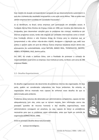 Gestão de Pessoas | MBA – UNA | 23
Esse modelo de atuação correspondente à proposta de que desenvolvimento sustentável é o
que alia o aumento dos resultados empresariais a uma ação social efetiva. “Não se pode mais
admitir empresas bem-sucedidas em sociedades fracassadas”.
Já se identificam, no Brasil, várias empresas com participação em atividades sociais. A
Fundação Abrinq Pelos Direitos da Criança, criada em 1990, por iniciativa dos fabricantes de
brinquedos, para desenvolver soluções para os problemas das crianças, notabiliza-se por
diversos programas sociais, tendo sido elogiada por entidades internacionais como o Unicef.
Essa Fundação oferece o selo Empresa Amiga da Criança para as empresas que se
comprometem a não utilizar mão-de-obra infantil, divulguem a legislação que veda essa
prática e apoiem ações em prol da infância. Outras empresas brasileiras atuam dentro dos
pressupostos da sustentabilidade, como NATURA, BANCO REAL, TECNOSULFUR, INFOTEC,
AMBEV, PETROBRAS, VALE, dentre outras.
Em 1997, foi criado o Instituto Ethos, com a finalidade de promover o conceito de
responsabilidade social entre as empresas. Esse Instituto já conta, no Brasil, com cerca de 200
empresas filiadas.
2.2 - Desafios Organizacionais
Os desafios organizacionais são decorrentes de problemas internos das organizações. Em boa
parte, podem ser considerados subprodutos das forças ambientais. No entanto, as
organizações têm-se mostrado mais capazes de enfrentar esses desafios do que os
determinados pelo ambiente.
Problemas dessa natureza são detectados por administradores competentes, capazes de lidar
adequadamente com eles, antes que se tornem maiores. Bem informados acerca das
principais questões de recursos humanos e dos desafios organizacionais, esses
administradores conseguem ser proativos, ou seja, capazes de tomar as providências
necessárias para que os problemas sejam enfrentados, antes que fujam ao controle da
organização (GÓMEZ-MEJIA, 1998).
Entre os principais desafios dessa natureza estão:
avanços tecnológicos;
 