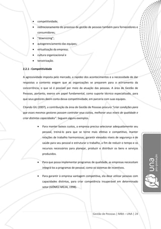 Gestão de Pessoas | MBA – UNA | 24
competitividade;
redirecionamento do processo de gestão de pessoas também para fornecedores e
consumidores;
“downsizing”;
autogerenciamento das equipes;
virtualização da empresa;
cultura organizacional e
terceirização.
2.2.1 - Competitividade
A agressividade imposta pelo mercado, a rapidez dos acontecimentos e a necessidade de dar
respostas a contento exigem que as organizações se preparem para o acirramento da
concorrência, o que só é possível por meio da atuação das pessoas. A área de Gestão de
Pessoas, portanto, exerce um papel fundamental, como suporte técnico especializado, para
que seus gestores deem conta dessa competitividade, em parceria com suas equipes.
Citando GIL (2007), a contribuição da área de Gestão de Pessoas procura “criar condições para
que esses mesmos gestores possam controlar seus custos, melhorar seus níveis de qualidade e
criar distintas capacidades”. Seguem alguns exemplos.
Para manter baixos custos, a empresa precisa selecionar adequadamente seu
pessoal, treiná-lo para que se torne mais efetivo e competitivo, manter
relações de trabalho harmoniosas, garantir elevados níveis de segurança e de
saúde para seu pessoal e estruturar o trabalho, a fim de reduzir o tempo e os
recursos necessários para planejar, produzir e distribuir os bens e serviços
produzidos.
Para que possa implementar programas de qualidade, as empresas necessitam
integrá-los a programas de pessoal, como os sistemas de incentivos.
Para garantir à empresa vantagem competitiva, ela deve utilizar pessoas com
capacidades distintas, para criar competência insuperável em determinado
setor (GÓMEZ-MEJIA, 1998).
 