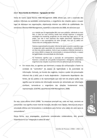 Gestão de Pessoas | MBA – UNA | 25
2.2.2 - Nova Gestão da Influência – Agregação de Valor
Vieira de Castro (apud Revista HSM Management 2008) afirma que, com a ascensão dos
poderes informais na sociedade contemporânea, a engenharia das relações passa a ocupar
lugar de destaque nas organizações, objetivando reverter seu déficit de credibilidade. Em
entrevista à Revista HSM Management, novembro e dezembro de 2008, ele menciona que
se a relação que as organizações têm com seus públicos, sobretudo os mais
fiéis, é cada vez mais anímica, então fará sentido repensar o composto
estratégico de marketing, propondo um mix onde haja lugar para o “P” de
poder, que não é mais exclusivo dos órgãos executivos, legislativos ou
judiciários e seus equivalentes do setor privado, mas que se radica em
nossos dias em configurações informais.
Falamos especialmente do poder informal de quem constrói a opinião e que
é assegurado pela capacidade de representação, avaliação e reivindicação,
em face dos outros poderes. Certo é que os poderes informais dominam e,
por vezes, detêm o espaço de comunicação e, consequentemente, o espaço
da legitimidade e da autoridade da informação.
Tal fenômeno significa que a assunção de contrapoderes organizados
favorece a eclosão de uma gestão transparente e dialogante, colocando a
engenharia das relações na primeira linha da administração de marketing.
Em nossos dias, os agentes que dominam o espaço da comunicação o fazem na
condição de “controllers” do espaço da legitimidade e da autoridade da
informação. Contudo, no mundo dos negócios, mesmo o poder da comunicação
informal não é total, pois é muito dependente – triplamente dependente: das
fontes, de seu público e da representação que este tem do próprio poder. Isso
significa que tal sistema de informação necessita ser alimentado por informação
confiável, tornando-se a engenharia das relações fundamental nessa
representação. (CASTRO, apud Revista HSM Management, 2008)
Ou seja, como afirma Ulrich (1998): “as empresas precisam ser, cada vez mais, sensíveis ao
consumidor. Isso significa maior nível de inovação, decisões mais rápidas, liderança de preço e
vinculação efetiva com fornecedores e vendedores para formar uma cadeia de valor para os
consumidores”.
Dessa forma, seus empregados, atualmente considerados colaboradores, têm grande
importância na sua “integração à cadeia de valor”.
 
