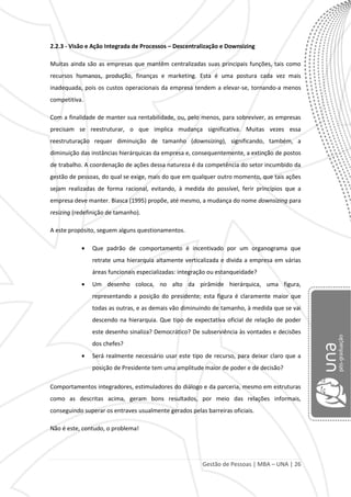 Gestão de Pessoas | MBA – UNA | 26
2.2.3 - Visão e Ação Integrada de Processos – Descentralização e Downsizing
Muitas ainda são as empresas que mantêm centralizadas suas principais funções, tais como
recursos humanos, produção, finanças e marketing. Esta é uma postura cada vez mais
inadequada, pois os custos operacionais da empresa tendem a elevar-se, tornando-a menos
competitiva.
Com a finalidade de manter sua rentabilidade, ou, pelo menos, para sobreviver, as empresas
precisam se reestruturar, o que implica mudança significativa. Muitas vezes essa
reestruturação requer diminuição de tamanho (downsizing), significando, também, a
diminuição das instâncias hierárquicas da empresa e, consequentemente, a extinção de postos
de trabalho. A coordenação de ações dessa natureza é da competência do setor incumbido da
gestão de pessoas, do qual se exige, mais do que em qualquer outro momento, que tais ações
sejam realizadas de forma racional, evitando, à medida do possível, ferir princípios que a
empresa deve manter. Biasca (1995) propõe, até mesmo, a mudança do nome downsizing para
resizing (redefinição de tamanho).
A este propósito, seguem alguns questionamentos.
Que padrão de comportamento é incentivado por um organograma que
retrate uma hierarquia altamente verticalizada e divida a empresa em várias
áreas funcionais especializadas: integração ou estanqueidade?
Um desenho coloca, no alto da pirâmide hierárquica, uma figura,
representando a posição do presidente; esta figura é claramente maior que
todas as outras, e as demais vão diminuindo de tamanho, à medida que se vai
descendo na hierarquia. Que tipo de expectativa oficial de relação de poder
este desenho sinaliza? Democrático? De subserviência às vontades e decisões
dos chefes?
Será realmente necessário usar este tipo de recurso, para deixar claro que a
posição de Presidente tem uma amplitude maior de poder e de decisão?
Comportamentos integradores, estimuladores do diálogo e da parceria, mesmo em estruturas
como as descritas acima, geram bons resultados, por meio das relações informais,
conseguindo superar os entraves usualmente gerados pelas barreiras oficiais.
Não é este, contudo, o problema!
 