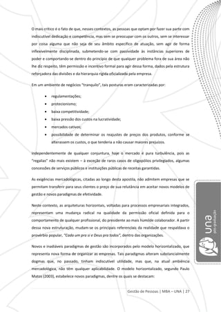 Gestão de Pessoas | MBA – UNA | 27
O mais crítico é o fato de que, nesses contextos, as pessoas que optam por fazer sua parte com
indiscutível dedicação e competência, mas sem se preocupar com os outros, sem se interessar
por coisa alguma que não seja de seu âmbito específico de atuação, sem agir de forma
inflexivelmente disciplinada, submetendo-se com passividade às instâncias superiores de
poder e comportando-se dentro do princípio de que qualquer problema fora de sua área não
lhe diz respeito, têm permissão e incentivo formal para agir dessa forma, dados pela estrutura
reforçadora das divisões e da hierarquia rígida oficializada pela empresa.
Em um ambiente de negócios “tranquilo”, tais posturas eram caracterizadas por:
regulamentações;
protecionismo;
baixa competitividade;
baixa pressão dos custos na lucratividade;
mercados cativos;
possibilidade de determinar os reajustes de preços dos produtos, conforme se
alterassem os custos, o que tenderia a não causar maiores prejuízos.
Independentemente de qualquer conjuntura, hoje o mercado é pura turbulência, pois as
“regalias” não mais existem – à exceção de raros casos de oligopólios privilegiados, algumas
concessões de serviços públicos e instituições públicas de receitas garantidas.
As exigências mercadológicas, citadas ao longo desta apostila, não admitem empresas que se
permitam transferir para seus clientes o preço de sua relutância em aceitar novos modelos de
gestão e novos paradigmas de efetividade.
Neste contexto, as arquiteturas horizontais, voltadas para processos empresariais integrados,
representam uma mudança radical na qualidade da permissão oficial definida para o
comportamento de qualquer profissional, do presidente ao mais humilde colaborador. A partir
dessa nova estruturação, mudam-se os principais referenciais da realidade que respaldava o
provérbio popular, “Cada um pra si e Deus pra todos”, dentro das organizações.
Novos e inadiáveis paradigmas de gestão são incorporados pelo modelo horizontalizado, que
representa nova forma de organizar as empresas. Tais paradigmas alteram substancialmente
dogmas que, no passado, tinham indiscutível utilidade, mas que, na atual ambiência
mercadológica, não têm qualquer aplicabilidade. O modelo horizontalizado, segundo Paulo
Matos (2003), estabelece novos paradigmas, dentre os quais se destacam:
 