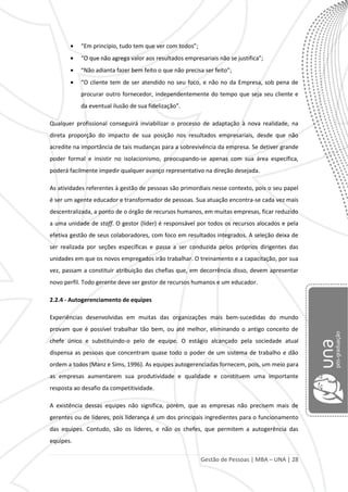 Gestão de Pessoas | MBA – UNA | 28
“Em princípio, tudo tem que ver com todos”;
“O que não agrega valor aos resultados empresariais não se justifica”;
“Não adianta fazer bem feito o que não precisa ser feito”;
“O cliente tem de ser atendido no seu foco, e não no da Empresa, sob pena de
procurar outro fornecedor, independentemente do tempo que seja seu cliente e
da eventual ilusão de sua fidelização”.
Qualquer profissional conseguirá inviabilizar o processo de adaptação à nova realidade, na
direta proporção do impacto de sua posição nos resultados empresariais, desde que não
acredite na importância de tais mudanças para a sobrevivência da empresa. Se detiver grande
poder formal e insistir no isolacionismo, preocupando-se apenas com sua área específica,
poderá facilmente impedir qualquer avanço representativo na direção desejada.
As atividades referentes à gestão de pessoas são primordiais nesse contexto, pois o seu papel
é ser um agente educador e transformador de pessoas. Sua atuação encontra-se cada vez mais
descentralizada, a ponto de o órgão de recursos humanos, em muitas empresas, ficar reduzido
a uma unidade de staff. O gestor (líder) é responsável por todos os recursos alocados e pela
efetiva gestão de seus colaboradores, com foco em resultados integrados. A seleção deixa de
ser realizada por seções específicas e passa a ser conduzida pelos próprios dirigentes das
unidades em que os novos empregados irão trabalhar. O treinamento e a capacitação, por sua
vez, passam a constituir atribuição das chefias que, em decorrência disso, devem apresentar
novo perfil. Todo gerente deve ser gestor de recursos humanos e um educador.
2.2.4 - Autogerenciamento de equipes
Experiências desenvolvidas em muitas das organizações mais bem-sucedidas do mundo
provam que é possível trabalhar tão bem, ou até melhor, eliminando o antigo conceito de
chefe único e substituindo-o pelo de equipe. O estágio alcançado pela sociedade atual
dispensa as pessoas que concentram quase todo o poder de um sistema de trabalho e dão
ordem a todos (Manz e Sims, 1996). As equipes autogerenciadas fornecem, pois, um meio para
as empresas aumentarem sua produtividade e qualidade e constituem uma importante
resposta ao desafio da competitividade.
A existência dessas equipes não significa, porém, que as empresas não precisem mais de
gerentes ou de líderes, pois liderança é um dos principais ingredientes para o funcionamento
das equipes. Contudo, são os líderes, e não os chefes, que permitem a autogerência das
equipes.
 