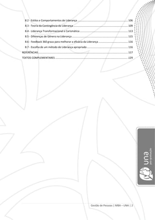 Gestão de Pessoas | MBA – UNA | 2
8.2 - Estilos e Comportamentos de Liderança ...................................................................... 106
8.3 - Teoria da Contingência da Liderança............................................................................ 109
8.4 - Liderança Transformacional e Carismática................................................................... 113
8.5 - Diferenças de Gênero na Liderança.............................................................................. 115
8.6 - Feedback 360 graus para melhorar a eficácia da Liderança......................................... 116
8.7 - Escolha de um método de Liderança apropriado ......................................................... 116
REFERÊNCIAS............................................................................................................................. 117
TEXTOS COMPLEMENTARES .................................................................................................... .129
 