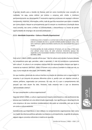 Gestão de Pessoas | MBA – UNA | 29
O grande desafio para a Gestão de Pessoas está em como transformar esse conceito em
realidade, ou seja, como colocar em prática a empresa sem chefes e melhorar
permanentemente seu desempenho. É necessário organizar as pessoas em equipes e oferecer
treinamento, materiais, informações, enfim, tudo de que elas necessitam para fazer o trabalho
por conta própria. Requer-se principalmente que se vençam as resistências à aceitação desse
novo conceito, tais como a ênfase na individualidade, a desconfiança e o receio de perder
oportunidades de emprego e de ascensão profissional.
2.2.5 - Identidade Corporativa – Cultura e Filosofia Organizacional
A diferença entre o homem e o animal está no fato de que este último não
está em condições de criar e, quando também produz qualquer coisa, o faz
sob o estímulo e dentro do âmbito restrito de uma necessidade física que o
impele.
O animal produz de modo unilateral. O homem, em vez disso, é feito para
criar sempre coisas novas, de valor universal, livremente, porque não
responde a uma necessidade imediata. O homem produz de modo universal.
(DE MASI, 2003)
Está certo E. Morin (2003), quando afirma que: “não há cultura sem cérebro humano (dotado
de competência para agir, perceber, saber e aprender). E não há consciência e pensamento
sem cultura”. A cultura é um complexo coletivo feito de representações mentais que ligam o
imaterial ao material. (AKTOUF, 1994). O homem cria a cultura e também é criado por ela, ou
seja, é uma relação de mão dupla. (PETTIGREW, 1989)
Em que medida a dimensão da cultura interfere na relação do indivíduo com a organização? A
empresa é um conjunto de pessoas diferentes entre si, porém com um objetivo comum e
valores similares, organizados por processos. Ou seja, ela é o que o comportamento das
pessoas que nela atuam faz dela. Portanto, toda empresa tem o que se denomina
“personalidade coletiva”.
Por que compreender a cultura organizacional?
Segundo Schein (1982), a cultura organizacional impacta sobremaneira a vida profissional das
pessoas que trabalham em uma determinada organização. Isso significa que o desempenho de
uma empresa e de seus membros (colaboradores) não pode ser entendido, sem que se leve
em conta a cultura existente.
Considerando sua importância e seus reflexos no comportamento organizacional, bem como
na criação das diversas políticas aplicadas na empresa e, principalmente, na gestão de pessoas,
seguem alguns conceitos referentes à matéria em questão.
 