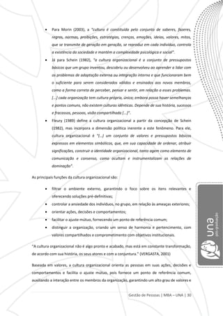 Gestão de Pessoas | MBA – UNA | 30
Para Morin (2003), a “cultura é constituída pelo conjunto de saberes, fazeres,
regras, normas, proibições, estratégias, crenças, emoções, ideias, valores, mitos,
que se transmite de geração em geração, se reproduz em cada indivíduo, controla
a existência da sociedade e mantém a complexidade psicológica e social”.
Já para Schein (1982), “a cultura organizacional é o conjunto de pressupostos
básicos que um grupo inventou, descobriu ou desenvolveu ao aprender a lidar com
os problemas de adaptação externa ou integração interna e que funcionaram bem
o suficiente para serem considerados válidos e ensinados aos novos membros,
como a forma correta de perceber, pensar e sentir, em relação a esses problemas.
[...] cada organização tem cultura própria, única; embora possa haver semelhanças
e pontos comuns, não existem culturas idênticas. Depende de sua história, sucessos
e fracassos, pessoas, visão compartilhada *...+”.
Fleury (1989) define a cultura organizacional a partir da concepção de Schein
(1982), mas incorpora a dimensão política inerente a este fenômeno. Para ele,
cultura organizacional é “(…) um conjunto de valores e pressupostos básicos
expressos em elementos simbólicos, que, em sua capacidade de ordenar, atribuir
significações, construir a identidade organizacional, tanto agem como elemento de
comunicação e consenso, como ocultam e instrumentalizam as relações de
dominação”.
As principais funções da cultura organizacional são:
filtrar o ambiente externo, garantindo o foco sobre os itens relevantes e
oferecendo soluções pré-definitivas;
controlar a ansiedade dos indivíduos, no grupo, em relação às ameaças exteriores;
orientar ações, decisões e comportamentos;
facilitar o ajuste mútuo, fornecendo um ponto de referência comum;
distinguir a organização, criando um senso de harmonia e pertencimento, com
valores compartilhados e comprometimento com objetivos institucionais.
“A cultura organizacional não é algo pronto e acabado, mas está em constante transformação,
de acordo com sua história, os seus atores e com a conjuntura.” (VERGASTA, 2001)
Baseada em valores, a cultura organizacional orienta as pessoas em suas ações, decisões e
comportamentos e facilita o ajuste mútuo, pois fornece um ponto de referência comum,
auxiliando a interação entre os membros da organização, garantindo um alto grau de valores e
 