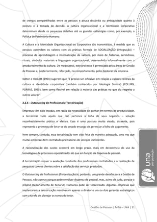 Gestão de Pessoas | MBA – UNA | 31
de crenças compartilhadas entre as pessoas e pouca discórdia ou ambiguidade quanto à
postura e à tomada de decisão. A cultura organizacional e a Identidade Corporativa
determinam desde os pequenos detalhes até as grandes estratégias como, por exemplo, a
Política de Patrimônio Humano.
A Cultura e a Identidade Organizacional ou Corporativa são transmitidas, à medida que as
pessoas aprendem os valores com as práticas formais de SOCIALIZAÇÃO (integração) –
processo de aprendizagem e internalização de valores, por meio de histórias, cerimônias,
rituais, símbolos materiais e linguagem organizacional, desenvolvido informalmente com o
amadurecimento da cultura. De modo geral, este processo é gerenciado pelas áreas de Gestão
de Pessoas e, posteriormente, reforçado, no comportamento, pelos Gestores da empresa.
Kotter e Heskett (1994) sugerem que “é preciso ser inflexível em relação a valores centrais da
cultura e identidade corporativa (também conhecidos por Ideologia Central) (COLLINS;
PORRAS, 1995), bem como flexível em relação à maioria das práticas no que diz respeito a
outros valores”.
2.2.6 - Outsourcing de Profissionais (Terceirização)
Empresas têm sido levadas, em razão da necessidade de ganhar em termos de produtividade,
a terceirizar tudo aquilo que não pertence à linha de seus negócios – solução
reconhecidamente prática e efetiva. Essa é uma postura muito visada, atraente, pois
representa a promessa de livrar-se do pesado encargo de gerenciar a folha de pagamento.
Nem sempre, contudo, essa terceirização tem sido feita de maneira adequada, uma vez que
muitas empresas têm contratado prestadores de serviços ineficientes.
A racionalização dos custos ocorrerá em longo prazo, mais em decorrência do uso da
tecnologia e de processos especializados do que em função da dispensa de pessoal.
A terceirização requer a avaliação constante dos profissionais contratados e a realização de
pesquisas com os clientes sobre a satisfação dos serviços prestados.
O Outsourcing de Profissionais (Terceirização) é, portanto, um grande desafio para a Gestão de
Pessoas, não apenas porque pode envolver dispensa de pessoal, mas, acima de tudo, porque o
próprio Departamento de Recursos Humanos pode ser terceirizado. Algumas empresas que
implantaram a terceirização mantiveram apenas o diretor e um ou dois gerentes estratégicos
com a tarefa de planejar os rumos do setor.
 