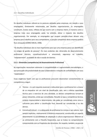 Gestão de Pessoas | MBA – UNA | 32
2.3 - Desafios Individuais
Os desafios individuais referem-se às posturas adotadas pelas empresas, em relação a seus
empregados. Diretamente relacionados aos desafios organizacionais, os empregados
constituem, muitas vezes, reflexos do que ocorre com a empresa inteira. A maneira como a
empresa trata seus empregados pode, no entanto, afetar o impacto dos desafios
organizacionais. Por exemplo, se empregados que ocupam posições-chave deixam uma
empresa para trabalhar para seus competidores, a posição competitiva desta empresa poderá
ficar ameaçada (GÓMEZ-MEJIA, 1998).
“Os desafios individuais são os mais importantes para que uma empresa possa ser identificada
no estágio de gestão de pessoas”. Os mais evidentes são: dimensões de desenvolvimento
profissional (técnico, conceitual/cultural e emocional), segurança no trabalho,
“empowerment”, qualidade de vida e evasão de talentos.
2.3.1 - Dimensões (competências) de Desenvolvimento Profissional
As organizações necessitam sobreviver à competitividade e à agressividade mercadológica, o
que pressupõe alta produtividade de seus colaboradores e relações de confiabilidade com seus
“stakeholders”.
Essas exigências fazem com que os profissionais procurem desenvolver constantemente as
competências a seguir.
Técnica – é o pré-requisito essencial e indiscutível para o profissional ter a chance
de se enquadrar em um nível de classificação, pois, sem a efetiva capacidade
técnica para o exercício de uma atividade, as demais competências tornam-se
pouco relevantes, ainda que consolidadas. Ressalte-se que a competência técnica,
embora imprescindível e determinante, não pode ser considerada como única e
suficiente para definir a classificação final, devendo ser considerada à luz das
demais.
Conceitual/cultural – é a adequação do profissional às crenças e aos valores, nem
sempre explícitos, relativamente à dinâmica empresarial, constituindo um aspecto
determinante na possibilidade de adaptação à cultura organizacional. Referem-se
ao alinhamento com a Filosofia Corporativa, que se traduz no comportamento
comprometido com os Propósitos dos Acionistas. Diz respeito, também, ao grau de
 