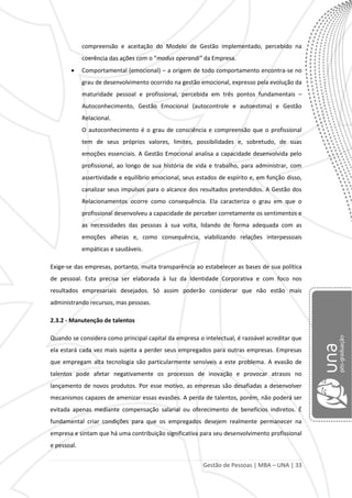 Gestão de Pessoas | MBA – UNA | 33
compreensão e aceitação do Modelo de Gestão implementado, percebido na
coerência das ações com o “modus operandi” da Empresa.
Comportamental (emocional) – a origem de todo comportamento encontra-se no
grau de desenvolvimento ocorrido na gestão emocional, expresso pela evolução da
maturidade pessoal e profissional, percebida em três pontos fundamentais –
Autoconhecimento, Gestão Emocional (autocontrole e autoestima) e Gestão
Relacional.
O autoconhecimento é o grau de consciência e compreensão que o profissional
tem de seus próprios valores, limites, possibilidades e, sobretudo, de suas
emoções essenciais. A Gestão Emocional analisa a capacidade desenvolvida pelo
profissional, ao longo de sua história de vida e trabalho, para administrar, com
assertividade e equilíbrio emocional, seus estados de espírito e, em função disso,
canalizar seus impulsos para o alcance dos resultados pretendidos. A Gestão dos
Relacionamentos ocorre como consequência. Ela caracteriza o grau em que o
profissional desenvolveu a capacidade de perceber corretamente os sentimentos e
as necessidades das pessoas à sua volta, lidando de forma adequada com as
emoções alheias e, como consequência, viabilizando relações interpessoais
empáticas e saudáveis.
Exige-se das empresas, portanto, muita transparência ao estabelecer as bases de sua política
de pessoal. Esta precisa ser elaborada à luz da Identidade Corporativa e com foco nos
resultados empresariais desejados. Só assim poderão considerar que não estão mais
administrando recursos, mas pessoas.
2.3.2 - Manutenção de talentos
Quando se considera como principal capital da empresa o intelectual, é razoável acreditar que
ela estará cada vez mais sujeita a perder seus empregados para outras empresas. Empresas
que empregam alta tecnologia são particularmente sensíveis a este problema. A evasão de
talentos pode afetar negativamente os processos de inovação e provocar atrasos no
lançamento de novos produtos. Por esse motivo, as empresas são desafiadas a desenvolver
mecanismos capazes de amenizar essas evasões. A perda de talentos, porém, não poderá ser
evitada apenas mediante compensação salarial ou oferecimento de benefícios indiretos. É
fundamental criar condições para que os empregados desejem realmente permanecer na
empresa e sintam que há uma contribuição significativa para seu desenvolvimento profissional
e pessoal.
 