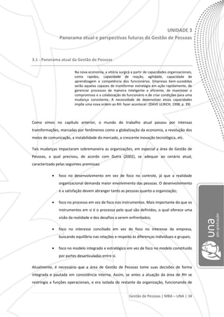 Gestão de Pessoas | MBA – UNA | 34
UNIDADE 3
Panorama atual e perspectivas futuras da Gestão de Pessoas
3.1 - Panorama atual da Gestão de Pessoas
Na nova economia, a vitória surgirá a partir de capacidades organizacionais,
como rapidez, capacidade de reação, agilidade, capacidade de
aprendizagem e competência dos funcionários. Empresas bem-sucedidas
serão aquelas capazes de transformar estratégia em ação rapidamente, de
gerenciar processos de maneira inteligente e eficiente, de maximizar o
compromisso e a colaboração do funcionário e de criar condições para uma
mudança consistente. A necessidade de desenvolver essas capacidades
impõe uma nova ordem ao RH: fazer acontecer. (DAVE ULRICH, 1998, p. 39)
Como vimos no capítulo anterior, o mundo do trabalho atual passou por intensas
transformações, marcadas por fenômenos como a globalização da economia, a revolução dos
meios de comunicação, a instabilidade do mercado, a crescente inovação tecnológica, etc.
Tais mudanças impactaram sobremaneira as organizações, em especial a área de Gestão de
Pessoas, a qual precisou, de acordo com Dutra (2002), se adequar ao cenário atual,
caracterizado pelas seguintes premissas:
foco no desenvolvimento em vez de foco no controle, já que a realidade
organizacional demanda maior envolvimento das pessoas. O desenvolvimento
e a satisfação devem abranger tanto as pessoas quanto a organização;
foco no processo em vez de foco nos instrumentos. Mais importante do que os
instrumentos em si é o processo pelo qual são definidos, o qual oferece uma
visão da realidade e dos desafios a serem enfrentados;
foco no interesse conciliado em vez de foco no interesse da empresa,
buscando equilíbrio nas relações e respeito às diferenças individuais e grupais;
foco no modelo integrado e estratégico em vez de foco no modelo constituído
por partes desarticuladas entre si.
Atualmente, é necessário que a área de Gestão de Pessoas tome suas decisões de forma
integrada e pautada em consistência interna. Assim, se antes a atuação da área de RH se
restringia a funções operacionais, e era isolada do restante da organização, funcionando de
 