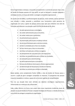 Gestão de Pessoas | MBA – UNA | 35
forma fragmentada e estanque, e buscando principalmente o controle do pessoal, hoje a área
de Gestão de Pessoas assumiu um novo perfil, no qual se destacam a atuação integrada e
estratégica da área, em busca de manter a vantagem competitiva organizacional.
De acordo com Gil (2001), o profissional gestor de pessoas, neste contexto, precisa aprimorar
suas atitudes e visões, passando a reconhecer seus funcionários como parceiros da
organização. Em suma, o gestor de pessoas precisa estar apto para enfrentar uma série de
transições que afetaram a sua atuação a partir do final da década de 90, como:
da ação operacional para a estratégica;
do caráter administrativo para o consultivo;
do caráter reativo para o preventivo;
do policiamento para a parceria;
da preservação cultural para a mudança cultural;
da estrutura hierárquica para a estrutura enxuta;
do foco na atividade para o foco nas soluções;
do foco interno para o foco no consumidor;
da ênfase na função para a ênfase no negócio;
do planejamento de curto prazo para o de longo prazo;
da ênfase nos procedimentos para a ênfase nos resultados;
do isolamento para o benchmarking;
da rotina operacional para a consultoria;
Da busca da eficiência interna para a eficácia organizacional;
da Administração de Pessoal para a Gestão de Talentos;
da ênfase no controle para a ênfase na liberdade.
Neste sentido, como complementa Fischer (1998), a área de Gestão de Pessoas passa a
assumir o papel de gerar vantagem competitiva às empresas, na perspectiva das pessoas
enquanto inovadoras e criativas, capazes de se tornarem agentes de competitividade.
Para tal, sua atuação deve estar alinhada aos objetivos estratégicos organizacionais,
influenciando-os e sendo por eles influenciada.
Cabe, então, discorrer de forma mais ampla sobre essas importantes tendências atuais de
atuação da área de Gestão de Pessoas: a Gestão Estratégica de Pessoas e a Gestão de Pessoas
como fonte de vantagem competitiva às organizações.
 