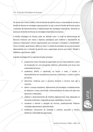 Gestão de Pessoas | MBA – UNA | 36
3.2 - A Gestão Estratégica de Pessoas
De acordo com Fischer (1998), o final da década de oitenta trouxe a necessidade de vincular a
Gestão de Pessoas às estratégias organizacionais, ou seja, a área de Gestão de Pessoas passou
a participar do desenvolvimento e implementação das estratégias empresariais, alinhando os
processos de Gestão de Pessoas às estratégias corporativas da empresa.
A Gestão Estratégica de Pessoas pode ser definida como “a união da Administração de
Recursos Humanos com metas e objetivos estratégicos para melhorar o desempenho da
empresa e desenvolver culturas organizacionais que encorajam a inovação e a flexibilidade”
(Truss e Gratton, apud Dessler, 2003), ou como “o modelo de atividades de recursos humanos
desenvolvidas com a intenção de permitir que a organização alcance suas metas” (Wright e
McMahan, apud Dessler, 2003).
A gestão estratégica tem as seguintes funções principais:
proporcionar maior interação da organização com seu meio ambiente, a partir
de prospecção em uma perspectiva sistêmica, estimulando uma busca mais
propositada do futuro;
estabelecer diretriz e significado, ao buscar a visão, a missão, o
desenvolvimento de competências essenciais e distintivas, o cultivo e prática
de valores;
determinar instâncias para o processo decisório e torná-lo mais ágil e
coerente;
definir o escopo competitivo, delineamento de estratégias e estabelecimento
de objetivos e metas, permitindo o desenvolvimento de planos de ação mais
oportunos e adequados;
viabilizar o desenvolvimento de modelos organizacionais mais adequados às
demandas ambientais, integrando pessoas, habilidades e recursos;
coordenar e otimizar a alocação de recursos, proporcionando melhores
resultados operacionais e administrativos;
estabelecer mecanismos de avaliação e controle, buscando a eficácia,
eficiência e efetividade da organização.
 