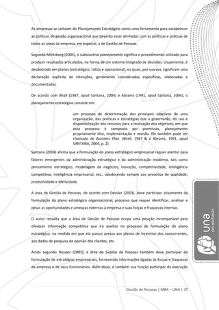 Gestão de Pessoas | MBA – UNA | 37
As empresas se utilizam do Planejamento Estratégico como uma ferramenta para estabelecer
as políticas de gestão organizacional que deverão estar alinhadas com as políticas e práticas de
todas as áreas da empresa, em especial, a de Gestão de Pessoas.
Segundo Mintzberg (2004), o substantivo planejamento significa o procedimento utilizado para
produzir resultados articulados, na forma de um sistema integrado de decisões. Usualmente, é
desdobrado em planos (estratégico, tático e operacional), os quais, por sua vez, significam uma
declaração explícita de intenções, geralmente consideradas específicas, elaboradas e
documentadas.
De acordo com Bhall (1987, apud Santana, 2004) e Abrams (1991, apud Santana, 2004), o
planejamento estratégico consiste em:
um processo de determinação dos principais objetivos de uma
organização, das políticas e estratégias que a governarão, do uso e
disponibilização dos recursos para a realização dos objetivos, em que
esse processo é composto por premissas, planejamento
propriamente dito, implementação e revisão. Ele também pode ser
chamado de Business Plan. (Bhall, 1987 & e Abrams, 1991, apud
SANTANA, 2004, p. 2)
Santana (2004) afirma que a formulação do plano estratégico empresarial requer atentar para
fatores emergentes da administração estratégica e da administração moderna, tais como
pensamento estratégico, modelagem de negócios, inovação, competitividade, inteligência
competitiva, inteligência empresarial, etc., obedecendo sempre aos preceitos de qualidade,
produtividade e efetividade.
A área de Gestão de Pessoas, de acordo com Dessler (2003), deve participar ativamente da
formulação do plano estratégico organizacional, processo que requer identificar, analisar e
pesar as oportunidades e ameaças externas à empresa e suas forças e fraquezas internas.
O autor ressalta que a área de Gestão de Pessoas ocupa uma posição incomparável para
oferecer informação competitiva que irá auxiliar no processo de formulação do plano
estratégico, na medida em que ela possui acesso aos planos de incentivo dos concorrentes,
aos dados de pesquisa de opinião dos clientes, etc.
Ainda segundo Dessler (2003), a área de Gestão de Pessoas também deve participar da
formulação de estratégias empresariais, fornecendo informações ligadas às forças e fraquezas
da empresa e de seus funcionários. Além disso, é também sua função participar da execução
 