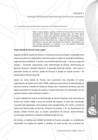 Gestão de Pessoas | MBA – UNA | 3
UNIDADE 1
Evolução Histórica da Administração de Recursos Humanos
1.1 - Administração de Recursos Humanos ou Gestão de Pessoas?
Daqui a alguns séculos, quando a história da nossa época for escrita na
perspectiva do futuro, acho bastante provável que, aos olhos desses
historiadores, o evento mais importante não terá sido a tecnologia, nem a
Internet, nem o comércio eletrônico, e, sim, a mudança sem precedentes na
condição humana. Pela primeira vez – e digo isso literalmente – um número
substancial e cada vez maior de pessoas tem escolhas. Pela primeira vez,
elas precisam gerenciar a si mesmas [...] E nós estamos totalmente
despreparados para isso. (Peter Drucker)
O que é Gestão de Pessoas? Como surgiu?
Segundo Gil (2007), Gestão de Pessoas é a função gerencial que privilegia a cooperação entre
pessoas que atuam em organizações, buscando alcançar e superar os resultados empresariais,
organizacionais e individuais. É, de fato, uma transformação das áreas – e de seus escopos de
atuação – conhecidas anteriormente como Administração de Pessoal, Administração de
Recursos Humanos e Relações Industriais. A expressão Gestão de Pessoas – bem como as
expressões Gestão de Talentos, Gestão de Parceiros e Gestão do Capital Humano – foi
popularizada no final do século XX.
Apesar do termo Gestão de Pessoas estar atualmente mais difundido no campo
organizacional, de acordo com Fischer (1998), a diferença entre sistema de Administração de
Recursos Humanos e Modelo de Gestão de Pessoas não é meramente semântica, pois está
ligada à perspectiva de atuação das políticas e práticas desta área nas organizações, em seu
contexto histórico, social, econômico e político.
A noção tradicional de Sistema de Administração de Recursos Humanos está relacionada, de
acordo com Fischer (1998), à busca de controle das pessoas, as quais são consideradas
“recursos” pela organização, como qualquer outro (equipamentos, etc.). Assim, a função do
Sistema de Administração de Recursos Humanos era próxima a de um departamento de
pessoal, voltada somente para as funções operacionais de procura, desenvolvimento,
compensação, treinamento, avaliação e utilização da mão-de-obra.
No entanto, a mudança para Modelo de Gestão de Pessoas pressupõe um entendimento
diferenciado nas relações de trabalho e, portanto, no modo de lidar com as pessoas nos
 