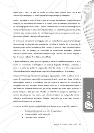 Gestão de Pessoas | MBA – UNA | 39
Como exibe a figura, a área de Gestão de Pessoas deve trabalhar junto com a alta
administração da empresa na formulação das estratégias e negócios da empresa.
Assim, a estratégia da empresa deve fornecer a estrutura adequada para o desenvolvimento
integrado das atividades da área de Gestão de Pessoas, como recrutamento, treinamento, etc.
Se essa integração é bem-sucedida, a área de Gestão de Pessoas deve traçar estratégias para
criar as competências e os comportamentos necessários nos funcionários, os quais irão, então,
contribuir para a implementação das estratégias empresariais, e, consequentemente, para o
alcance dos resultados esperados pela organização.
Os sistemas de planejamento estratégico podem ser muito eficientes, quando orientados por
uma profunda compreensão dos conceitos da estratégia. A despeito de os conceitos de
estratégia serem de fácil compreensão, lidar com eles na empresa é algo bastante complexo.
Ressalta-se que, no processo de formulação do planejamento estratégico, devem-se
considerar aspectos como a imprevisibilidade (a mudança, a dinâmica das ações e reações), o
tipo de negócio e a busca de vantagens competitivas.
É importante destacar, ainda, que cada organização tem suas características próprias, as quais
devem ser consideradas na definição de um processo de gestão estratégica. A natureza, o
porte e o estilo de gestão da organização, além da cultura e o clima organizacional
influenciarão a maneira segundo a qual o planejamento estratégico será desenvolvido.
O desenvolvimento do planejamento estratégico organizacional envolve a reflexão sobre o
espaço de negócio que a organização quer ocupar, onde está e aonde quer chegar e implica a
delimitação do negócio, a formulação da visão, da missão e do inventário das competências
distintivas. Além disso, abrange a reflexão sobre o significado da existência da organização e o
que deverá ser buscado e mantido para que ela seja diferente das outras e para que atinja o
futuro almejado. A base para esta reflexão é o ambiente de atuação da organização e a
vontade dos atores que nela atuam. Aqui, importa considerar sua configuração interna e
vislumbrar a existência de alternativas factíveis e coerentes, que servem para orientar e
delimitar a abrangência de sua atuação.
A empresa, ao iniciar seu processo de planejamento, depara-se com as questões seguintes.
Como estará configurado cada setor da organização?
Em que mercados vamos competir?
Com quem vamos competir?
 