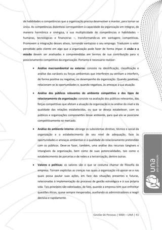 Gestão de Pessoas | MBA – UNA | 41
de habilidades e competências que a organização precisa desenvolver e manter, para tornar-se
única. As competências distintivas correspondem à capacidade da organização em integrar, de
maneira harmônica e sinérgica, a sua multiplicidade de competências e habilidades –
humanas, tecnológicas e financeiras –, transformando-as em vantagens competitivas.
Promovem a integração desses ativos, tornando vantajoso o seu emprego. Traduzem o valor
percebido pelo cliente em algo que a organização pode fazer de forma ímpar. A visão e a
missão devem ser analisadas e compreendidas em termos de sua contribuição para o
posicionamento competitivo da organização. Portanto é necessário realizar:
Análise macroambiental ou externa: consiste na identificação, classificação e
análise das variáveis ou forças ambientais que interferem ou venham a interferir,
de forma positiva ou negativa, no desempenho da organização. Quando positivas,
relacionam-se às oportunidades e, quando negativas, às ameaças a sua atuação.
Análise dos públicos relevantes do ambiente competitivo e dos tipos de
relacionamento da organização: consiste na avaliação dos públicos relevantes, das
forças competitivas que afetam a atuação da organização e na análise do nível e da
qualidade das relações estabelecidas, ou que se deseja estabelecer, com os
públicos e organizações componentes desse ambiente, para que ela se posicione
competitivamente no mercado.
Análise do ambiente interno: abrange os subsistemas diretivo, técnico e social da
organização e o estabelecimento de seu nível de adequação, face às
oportunidades e ameaças ambientais e à qualidade do relacionamento pretendido
com os públicos. Deve-se fazer, também, uma análise dos recursos tangíveis e
intangíveis da organização, bem como de suas potencialidades, tais como o
estabelecimento de parcerias e de redes e a terceirização, dentre outras.
Valores e políticas: os valores são o que se costuma chamar de filosofia da
empresa. Tornam explícitas as crenças nas quais a organização irá apoiar-se e nas
quais possa pautar suas ações, em face das situações presentes e futuras,
relacionadas à implementação do processo de gestão estratégica e à sua própria
vida. Tais princípios são valorizados, de fato, quando a empresa tem que enfrentar
questões éticas, quase sempre inesperadas, auxiliando os administradores a reagir
decisiva e rapidamente.
 