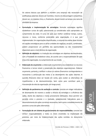 Gestão de Pessoas | MBA – UNA | 42
Os valores básicos que definem e mantêm uma empresa não necessitam de
justificativas externas; devem ser mantidos, mesmo em desvantagem competitiva;
devem ser, no máximo, cinco, e, finalmente, devem resistir ao tempo e ao ramo de
atividade da empresa.
Formulação e implementação de estratégias: formular estratégias significa
estabelecer cursos de ação, selecionando os considerados mais apropriados ao
cumprimento da visão. O curso de ação que melhor combinar tempo, custos,
recursos e riscos, conforme pretendido pela organização, é o que será
implementado. Em organizações diversificadas, o conjunto da análise deve resultar
em opções estratégicas para as várias unidades de negócios, as quais, combinadas,
podem proporcionar um portfólio das oportunidades ou dos investimentos
disponíveis para o nível diretivo da organização.
Definição de objetivos: e a tradução das estratégias em objetivos desmembrados,
com a finalidade de estabelecer alvos, de acordo com a responsabilidade de cada
área e da organização, no cumprimento de sua missão.
Elaboração do orçamento: a elaboração orçamentária visa estabelecer os recursos
financeiros e tornar visível a consecução dos objetivos organizacionais. Elaborar
orçamento, portanto, é atribuir e alocar os valores financeiros correspondentes e
necessários à consecução das metas e ao desempenho das ações setoriais. A
questão financeira deve ser levada em conta, para avaliar as alternativas de
investimentos e de desinvestimentos, bem como para contribuir para a
manutenção da vida da organização, em longo prazo.
Definição de parâmetros de avaliação e controle: consiste em eleger indicadores
de desempenho de maneira a avaliar a eficácia da estratégia e a eficiência das
ações, diante dos objetivos e metas previamente delineados. Deve permitir um
paralelo entre o previsto e o realizado, estabelecendo indicadores para o
desenvolvimento de ações corretivas necessárias, bem como o estabelecimento de
possíveis cursos de ações alternativas.
Formulação de um sistema de gerenciamento de responsabilidades: consiste em
atribuir responsabilidades a todos os níveis envolvidos na implantação do
processo, por meio da implementação das ações contidas no documento
elaborado.
 