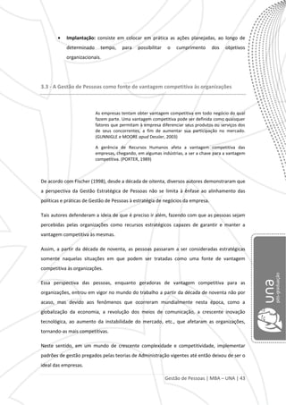 Gestão de Pessoas | MBA – UNA | 43
Implantação: consiste em colocar em prática as ações planejadas, ao longo de
determinado tempo, para possibilitar o cumprimento dos objetivos
organizacionais.
3.3 - A Gestão de Pessoas como fonte de vantagem competitiva às organizações
As empresas tentam obter vantagem competitiva em todo negócio do qual
fazem parte. Uma vantagem competitiva pode ser definida como quaisquer
fatores que permitam à empresa diferenciar seus produtos ou serviços dos
de seus concorrentes, a fim de aumentar sua participação no mercado.
(GUNNIGLE e MOORE apud Dessler, 2003)
A gerência de Recursos Humanos afeta a vantagem competitiva das
empresas, chegando, em algumas indústrias, a ser a chave para a vantagem
competitiva. (PORTER, 1989)
De acordo com Fischer (1998), desde a década de oitenta, diversos autores demonstraram que
a perspectiva da Gestão Estratégica de Pessoas não se limita à ênfase ao alinhamento das
políticas e práticas de Gestão de Pessoas à estratégia de negócios da empresa.
Tais autores defenderam a ideia de que é preciso ir além, fazendo com que as pessoas sejam
percebidas pelas organizações como recursos estratégicos capazes de garantir e manter a
vantagem competitiva às mesmas.
Assim, a partir da década de noventa, as pessoas passaram a ser consideradas estratégicas
somente naquelas situações em que podem ser tratadas como uma fonte de vantagem
competitiva às organizações.
Essa perspectiva das pessoas, enquanto geradoras de vantagem competitiva para as
organizações, entrou em vigor no mundo do trabalho a partir da década de noventa não por
acaso, mas devido aos fenômenos que ocorreram mundialmente nesta época, como a
globalização da economia, a revolução dos meios de comunicação, a crescente inovação
tecnológica, ao aumento da instabilidade do mercado, etc., que afetaram as organizações,
tornando-as mais competitivas.
Neste sentido, em um mundo de crescente complexidade e competitividade, implementar
padrões de gestão pregados pelas teorias de Administração vigentes até então deixou de ser o
ideal das empresas.
 