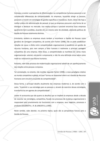 Gestão de Pessoas | MBA – UNA | 44
Começou a evoluir a perspectiva da diferenciação e as competências humanas passaram a ser
consideradas diferenciais de competitividade. As empresas, buscando atingir as pessoas,
passaram a investir em estratégias de gestão específicas e inovadoras. Assim, talvez não haja a
melhor prática de administração de pessoal, já que as empresas procuram uma forma de se
distinguir e destacar no mercado. Isso explica porque é possível encontrar duas empresas
igualmente bem-sucedidas, atuando em um mesmo setor de atividade, adotando políticas de
Gestão de Pessoas totalmente distintas.
Entretanto, embora as empresas atuais tendam a reconhecer a Gestão de Pessoas como
geradora de vantagem competitiva, de acordo com Fischer (1998), não se pode estabelecer
relações de causa e efeito entre competitividade organizacional e excelência em gestão de
recursos humanos, pois nem sempre o fator humano é realmente a principal vantagem
competitiva de uma empresa. Além disso, a competitividade se manifesta em vários níveis
organizacionais: setorial, estrutural e empresarial, e não há uma definição única sobre como
medi-la e relacioná-la aos fatores humanos.
Portanto, nem todo processo de modernização organizacional advém de um aperfeiçoamento
das relações entre pessoas e empresa.
Tal constatação, no entanto, não invalida, segundo Fischer (1998), o novo paradigma relativo
ao mundo competitivo e global, no qual “tornou-se impossível referir-se à Gestão de Recursos
Humanos sem vinculá-la à questão da competitividade”.
Dessa forma, o principal desafio atualmente das empresas modernas é, de acordo com o
autor, “transmitir a sua estratégia para as pessoas e, através do exercício dessas estratégias,
transformá-las em agentes de competitividade”.
Lawler III acrescenta que são quatro os desafios que se impõem às empresas desde a década
de noventa: ser estratégica, competitiva, focada nos processos de mudança organizacional e
responsável pelo envolvimento do funcionário com a empresa, seus negócios, processos e
produtos (GALBRAITH, J. R. & LAWLER III, p.1995).
Neste sentido, cabe abordar, no próximo tópico, quais são as perspectivas futuras para a
Gestão de Pessoas.
 