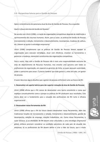 Gestão de Pessoas | MBA – UNA | 45
3.4 - Perspectivas futuras para a Gestão de Pessoas
Após o entendimento do panorama atual da área de Gestão de Pessoas, fica a questão:
Qual é o futuro da área de Gestão de Pessoas?
De acordo com Ulrich (1998), a criação de organizações competitivas depende da redefinição e
aprimoramento dos recursos humanos. Assim, para o autor, as práticas de Gestão de Pessoas
(recrutamento e seleção, treinamento e desenvolvimento, recompensas, mudança de cultura,
etc.) devem se ajustar à estratégia empresarial.
Ulrich (1998) complementa que as práticas de Gestão de Pessoas devem equipar as
organizações para executar estratégias, atuar com eficiência, envolver os funcionários e
gerenciar a mudança, elementos constituintes das organizações competitivas.
Para o autor, lidar com a Gestão de Pessoas não é mais uma responsabilidade exclusiva da
área do departamento de Recursos Humanos, mas envolve uma parceria com todos os
profissionais da organização, em especial os gerentes de linha, os quais possuem autoridade,
poder e patrocínio para atuar. É preciso lembrar que todo gestor é, antes de tudo, um gestor
de pessoas.
O autor descreve alguns desafios que o gestor de pessoas enfrentará rumo ao futuro do RH:
1. Desenvolver um aporte teórico para dar suporte à atuação da área de Gestão de Pessoas:
Ulrich (1998) afirma que o RH carece de desenvolver uma teoria consistente e coesa que
explique conceitualmente como e porque as práticas de RH produzem seus resultados. Esta
teoria deve ser o fundamento para a atuação dos profissionais de RH rumo à eficácia
organizacional.
2. Desenvolver novas ferramentas de RH:
Ulrich (1998) afirma que o RH do futuro deverá desenvolver novas ferramentas, além das
tradicionais funções de recrutamento e seleção, treinamento e desenvolvimento, gestão do
desempenho, relações de emprego, relações trabalhistas, etc. Como novas ferramentas, o
autor destaca: a) as atividades de RH devem estar articuladas a uma estratégia empresarial
global, embora precisem considerar as condições peculiares de cada país de atuação das
empresas; b) os profissionais de RH devem definir e criar o líder do futuro, que é muito
 