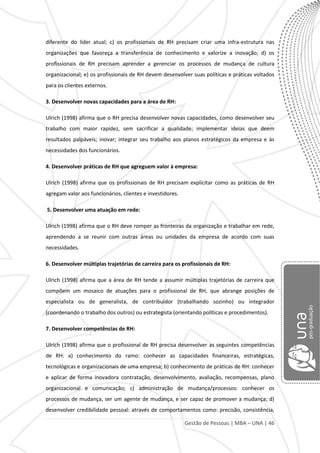 Gestão de Pessoas | MBA – UNA | 46
diferente do líder atual; c) os profissionais de RH precisam criar uma infra-estrutura nas
organizações que favoreça a transferência de conhecimento e valorize a inovação; d) os
profissionais de RH precisam aprender a gerenciar os processos de mudança de cultura
organizacional; e) os profissionais de RH devem desenvolver suas políticas e práticas voltados
para os clientes externos.
3. Desenvolver novas capacidades para a área de RH:
Ulrich (1998) afirma que o RH precisa desenvolver novas capacidades, como desenvolver seu
trabalho com maior rapidez, sem sacrificar a qualidade; implementar ideias que deem
resultados palpáveis; inovar; integrar seu trabalho aos planos estratégicos da empresa e às
necessidades dos funcionários.
4. Desenvolver práticas de RH que agreguem valor à empresa:
Ulrich (1998) afirma que os profissionais de RH precisam explicitar como as práticas de RH
agregam valor aos funcionários, clientes e investidores.
5. Desenvolver uma atuação em rede:
Ulrich (1998) afirma que o RH deve romper as fronteiras da organização e trabalhar em rede,
aprendendo a se reunir com outras áreas ou unidades da empresa de acordo com suas
necessidades.
6. Desenvolver múltiplas trajetórias de carreira para os profissionais de RH:
Ulrich (1998) afirma que a área de RH tende a assumir múltiplas trajetórias de carreira que
compõem um mosaico de atuações para o profissional de RH, que abrange posições de
especialista ou de generalista, de contribuidor (trabalhando sozinho) ou integrador
(coordenando o trabalho dos outros) ou estrategista (orientando políticas e procedimentos).
7. Desenvolver competências de RH:
Ulrich (1998) afirma que o profissional de RH precisa desenvolver as seguintes competências
de RH: a) conhecimento do ramo: conhecer as capacidades financeiras, estratégicas,
tecnológicas e organizacionais de uma empresa; b) conhecimento de práticas de RH: conhecer
e aplicar de forma inovadora contratação, desenvolvimento, avaliação, recompensas, plano
organizacional e comunicação; c) administração de mudança/processos: conhecer os
processos de mudança, ser um agente de mudança, e ser capaz de promover a mudança; d)
desenvolver credibilidade pessoal: através de comportamentos como: precisão, consistência,
 