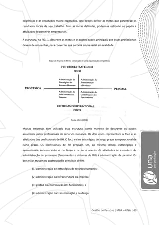 Gestão de Pessoas | MBA – UNA | 49
exigências e os resultados macro esperados, para depois definir as metas que garantirão os
resultados locais de seu trabalho. Com as metas definidas, podem-se estipular os papéis e
atividades de parceiros empresariais.
A estrutura, na FIG. 1, descreve as metas e os quatro papéis principais que esses profissionais
devem desempenhar, para converter sua parceria empresarial em realidade.
Figura 1: Papéis de RH na construção de uma organização competitiva
Fonte: Ulrich (1998)
Muitas empresas têm utilizado essa estrutura, como maneira de descrever os papéis
assumidos pelos profissionais de recursos humanos. Os dois eixos representam o foco e as
atividades dos profissionais de RH. O foco vai do estratégico de longo prazo ao operacional de
curto prazo. Os profissionais de RH precisam ser, ao mesmo tempo, estratégicos e
operacionais, concentrando-se no longo e no curto prazos. As atividades se estendem da
administração de processos (ferramentas e sistemas de RH) à administração de pessoal. Os
dois eixos traçam os quatro papéis principais de RH:
(1) administração de estratégias de recursos humanos;
(2) administração da infraestrutura da empresa;
(3) gestão da contribuição dos funcionários; e
(4) administração da transformação e mudança.
 
