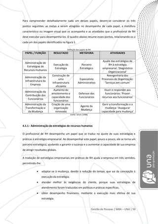 Gestão de Pessoas | MBA – UNA | 50
Para compreender detalhadamente cada um desses papéis, devem-se considerar os três
pontos seguintes: as metas a serem atingidas no desempenho de cada papel, a metáfora
característica ou imagem visual que os acompanha e as atividades que o profissional de RH
deve executar para desempenhá-los. O quadro abaixo resume esses pontos, relacionando-os a
cada um dos papéis identificados na figura 1.
Definição dos papéis de RH
PAPEL / FUNÇÃO RESULTADO METÁFORA ATIVIDADES
Administração de
Estratégias de
Recursos Humanos
Execução da
Estratégia
Parceiro
Estratégico
Ajuste das estratégias de
RH à estratégia
empresarial: ‘Diagnóstico
Organizacional’
Administração da
Infraestrutura da
Empresa
Construção de
uma
Infraestrutura
eficiente
Especialista
Administrativo
Reengenharia dos
Processos de Organização:
‘Serviços em comum’
Administração da
Contribuição dos
Funcionários
Aumento do
envolvimento e
capacidade dos
funcionários
Defensor dos
Funcionários
Ouvir e responder aos
funcionários: ‘Prover
recursos aos funcionários’
Administração da
Transformação e
da Mudança
Criação de uma
organização
renovada
Agente da
Mudança
Gerir a transformação e a
mudança: ‘Assegurar
capacidade para mudança'
Fonte: Ulrich (1998)
4.1.1 - Administração de estratégias de recursos humanos
O profissional de RH desempenha um papel que se traduz no ajuste de suas estratégias e
práticas à estratégia empresarial. Ao desempenhar este papel, pouco a pouco, ele se torna um
parceiro estratégico, ajudando a garantir o sucesso e a aumentar a capacidade de sua empresa
de atingir resultados globais.
A tradução de estratégias empresariais em práticas de RH ajuda a empresa em três sentidos,
permitindo-lhe:
adaptar-se à mudança, devido à redução do tempo, que vai da concepção à
execução da estratégia;
atender melhor às exigências do cliente, porque suas estratégias de
atendimento foram traduzidas em políticas e práticas específicas;
obter desempenho financeiro, mediante a execução mais efetiva de sua
estratégia.
 