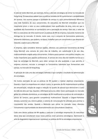 Gestão de Pessoas | MBA – UNA | 51
A rede de hotéis Marriott, por exemplo, tomou a decisão estratégica de entrar no mercado de
Hong Kong. Os executivos sabiam que as práticas testadas de RH aumentariam a probabilidade
de sucesso. Isto ocorreu porque a qualidade do serviço é o que primordialmente diferencia
esta rede hoteleira de seus concorrentes. Os executivos da Marriott entendiam que era
importante atrair e reter os seus colaboradores mais qualificados da área, uma vez que a
qualidade dos funcionários se correlaciona com a percepção do serviço. Para isto, o setor de
RH e os executivos de linha examinaram as práticas de RH da empresa, buscando maneiras de
distingui-las no mercado. O cliente, neste caso, era o conjunto de funcionários potenciais,
altamente talentosos, que poderia, na época, trabalhar para um concorrente e que deveria ser
induzido a operar para a Marriott.
A empresa, após considerar diversas opções, ofereceu aos potenciais funcionários do Hong
Kong Marriott uma semana de cinco dias de trabalho, em substituição à de seis dias,
tradicionalmente exigida pelos concorrentes. Embora possa parecer uma política simples, era
muito importante para aqueles profissionais. A semana de cinco dias de trabalho tornou-se a
base da estratégia da Marriott, para obter serviços de alta qualidade, o que permitiu à
empresa anunciar, recrutar e conseguir os funcionários talentosos que forneceriam este
serviço, no mercado de Hong Kong.
A aplicação de cada uma das estratégias definidas é que compõe o resultado da administração
de estratégias.
Há muitos exemplos de que as práticas de RH ajudam a realizar objetivos empresariais.
Quando a Sears se empenhava em reduzir custos, os gerentes de RH implementaram práticas
de remuneração, rotação de cargos e redução no quadro de pessoal que diminuíram o custo
da mão-de-obra por loja. Quando a Whirlpool procurou obter maior participação no mercado
global de utilidades domésticas, as estratégias de RH modificaram as práticas de contratação e
planos de carreira, para garantir competência multinacional. Quando a Colgate-Palmolive
desejou aumentar seu retorno global, o sistema de remuneração foi alterado para premiar o
crescimento das vendas. Quando a Motorola quis entrar no mercado russo, ofereceu
treinamento e oportunidades de desenvolvimento aos consumidores soviéticos.
Cada uma destas práticas de RH ajudou a executar a estratégia empresarial. Os executivos
dessa área que conceberam essas novas práticas eram parceiros estratégicos: dominaram a
arte do diagnóstico organizacional e ajustaram as práticas de RH às estratégias empresariais.
 
