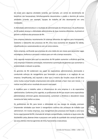 Gestão de Pessoas | MBA – UNA | 53
de escala para algumas atividades (criando, por exemplo, um centro de atendimento de
benefícios aos funcionários). Simultaneamente descentraliza e amplia o domínio de outras
atividades (criando, por exemplo, equipes de trabalho de alto desempenho em uma
instalação).
A efetividade administrativa é o resultado da administração da infraestrutura. Os profissionais
de RH podem alcançar a efetividade administrativa de duas maneiras diferentes. A primeira é
garantir a eficiência dos processos de RH.
Uma empresa detectou recentemente 24 sistemas diferentes de registros para treinamento,
mediante o redesenho dos processos de RH. Uma nova economia em despesas foi obtida,
simplificando-os e automatizando-os com um único sistema.
Outra empresa, verificando que precisava de uma média de seis meses para preencher vagas
estratégicas, melhorou o processo e reduziu para um mês o tempo necessário.
Uma segunda maneira pela qual os executivos de RH podem aumentar a eficiência geral de
uma empresa é mediante contratação, treinamento e premiação de gerentes que aumentem a
produtividade e reduzam as perdas.
Os gerentes de RH evidenciam seu papel de especialistas administrativos, dominando e
conduzindo esforços de reengenharia que fomentem os processos e os negócios de sua
empresa. Simplificando, isso equivale a dizer que a maioria das funções atuais de RH (tais
como muitas outras funções empresariais) está sendo alertada a fazer mais com menos — e
realizar esse feito seria o resultado de assumir esse papel.
A metáfora para o trabalho sobre a infraestrutura de uma empresa é a do especialista
administrativo. Conforme já foi sugerido, os profissionais de RH que atuam como especialistas
administrativos eliminam gastos desnecessários, aumentam a eficiência e descobrem novas
maneiras de fazer melhor as coisas.
Os profissionais de RH, para terem a efetividade em seu escopo de atuação, precisam
empreender atividades que levem à reengenharia contínua dos processos de trabalho que
administram. Em muitas empresas, essa reengenharia dos processos tem levado a uma nova
forma organizacional de RH, chamada de serviços compartilhados, mediante os quais estes são
distribuídos pelas diversas áreas e processos sem perda da qualidade dos serviços prestados
aos seus clientes internos (gerentes de linha, funcionários e executivos).
 