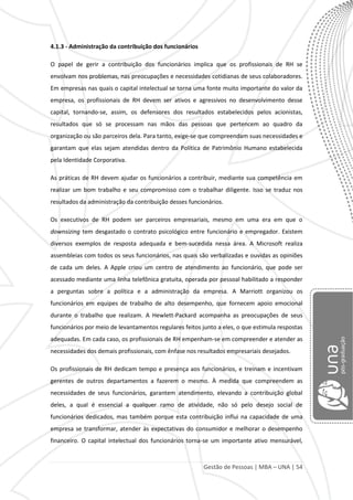 Gestão de Pessoas | MBA – UNA | 54
4.1.3 - Administração da contribuição dos funcionários
O papel de gerir a contribuição dos funcionários implica que os profissionais de RH se
envolvam nos problemas, nas preocupações e necessidades cotidianas de seus colaboradores.
Em empresas nas quais o capital intelectual se torna uma fonte muito importante do valor da
empresa, os profissionais de RH devem ser ativos e agressivos no desenvolvimento desse
capital, tornando-se, assim, os defensores dos resultados estabelecidos pelos acionistas,
resultados que só se processam nas mãos das pessoas que pertencem ao quadro da
organização ou são parceiros dela. Para tanto, exige-se que compreendam suas necessidades e
garantam que elas sejam atendidas dentro da Política de Patrimônio Humano estabelecida
pela Identidade Corporativa.
As práticas de RH devem ajudar os funcionários a contribuir, mediante sua competência em
realizar um bom trabalho e seu compromisso com o trabalhar diligente. Isso se traduz nos
resultados da administração da contribuição desses funcionários.
Os executivos de RH podem ser parceiros empresariais, mesmo em uma era em que o
downsizing tem desgastado o contrato psicológico entre funcionário e empregador. Existem
diversos exemplos de resposta adequada e bem-sucedida nessa área. A Microsoft realiza
assembleias com todos os seus funcionários, nas quais são verbalizadas e ouvidas as opiniões
de cada um deles. A Apple criou um centro de atendimento ao funcionário, que pode ser
acessado mediante uma linha telefônica gratuita, operada por pessoal habilitado a responder
a perguntas sobre a política e a administração da empresa. A Marriott organizou os
funcionários em equipes de trabalho de alto desempenho, que fornecem apoio emocional
durante o trabalho que realizam. A Hewlett-Packard acompanha as preocupações de seus
funcionários por meio de levantamentos regulares feitos junto a eles, o que estimula respostas
adequadas. Em cada caso, os profissionais de RH empenham-se em compreender e atender as
necessidades dos demais profissionais, com ênfase nos resultados empresariais desejados.
Os profissionais de RH dedicam tempo e presença aos funcionários, e treinam e incentivam
gerentes de outros departamentos a fazerem o mesmo. À medida que compreendem as
necessidades de seus funcionários, garantem atendimento, elevando a contribuição global
deles, a qual é essencial a qualquer ramo de atividade, não só pelo desejo social de
funcionários dedicados, mas também porque esta contribuição influi na capacidade de uma
empresa se transformar, atender às expectativas do consumidor e melhorar o desempenho
financeiro. O capital intelectual dos funcionários torna-se um importante ativo mensurável,
 