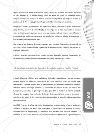 Gestão de Pessoas | MBA – UNA | 56
agente de mudança, honrar este passado significa valorizar e respeitar a tradição e a história
de uma empresa e, ao mesmo tempo, atuar em favor do futuro. Ao identificar novos
comportamentos que ajudarão a manter a empresa competitiva, ao longo do tempo, os
profissionais de RH, às vezes, precisam forçar ou facilitar um diálogo sobre valores.
Em pesquisa sobre o que se espera dos profissionais de RH, descobriu-se que o domínio das
competências, associado à administração da mudança, era o mais importante no sucesso
desse profissional, visto que suas ações como agentes da mudança incluem a identificação e
estruturação de problemas, construção de relações de confiança, solução de problemas e
criação e execução de planos de ação.
O profissional que é agente da mudança ajuda a fazer com que ela aconteça, compreende os
processos cruciais para a mudança, gera dedicação a esses processos e garante que ela ocorra,
conforme pretendida.
A seguir, serão apresentados alguns estudos de caso, adaptados da obra “Os campeões de
recursos humanos: inovando para obter melhores resultados”, de David Ulrich (1998).
4.2 - Estudo de caso: aplicação do modelo de múltiplos papéis na Hewlett-Packard
A Hewlett-Packard (HP) tem uma tradição de dedicação a questões de recursos humanos,
embora apenas em 1990 um executivo de RH, Peter Peterson, tenha se tornado vice-
presidente da Empresa. Durante anos de trabalho como vice-presidente de recursos humanos,
Peterson efetuou mudanças drásticas. O coeficiente do pessoal de RH, em relação aos
funcionários, aumentou na proporção de 1/53 para 1/80 e manteve a mesma qualidade
elevada dos serviços. Essas melhorias derivaram da reengenharia de todos os processos e
redefinição dos papéis de RH, redistribuindo responsabilidade da administração de pessoal aos
gerentes de linha.
Em 1990, Peterson desafiou sua equipe de pessoal de âmbito mundial a ‘criar o ambiente’,
mediante o aumento de valor para a empresa, o fornecimento de serviços de melhor
qualidade para os funcionários e a utilização mais eficiente dos recursos humanos. Os
membros de cada equipe deveriam ser parceiros empresariais e tornar suas organizações mais
 