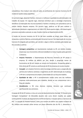 Gestão de Pessoas | MBA – UNA | 57
competitivas. Para traduzir esta visão em ação, os profissionais de recursos humanos da HP
receberam quatro metas específicas.
Em primeiro lugar, deveriam facilitar, mensurar e melhorar a qualidade da administração e do
trabalho de equipe. Em segundo lugar, deveriam contribuir para a estratégia empresarial,
identificar as implicações dos recursos humanos e facilitar a mudança, em consonância com os
valores básicos daquela empresa. Em terceiro lugar, pedia-se ao RH para acelerar o
aprendizado individual e organizacional, em toda a HP. Numa quarta etapa, o RH deveria gerir
processos associados a pessoal, ou seja, funções internas ao Departamento de RH.
A função de recursos humanos da HP foi tão bem sucedida ao atingir essas metas, que
conquistou o prêmio Óptimas, promovido pelo Personnel Journal. Sua organização de recursos
humanos foi elogiada pelo periódico, por atender a alguns critérios avaliados pela equipe que
lhe concedeu o prêmio:
Vantagem competitiva: um levantamento realizado na HP, em âmbito mundial,
mostra que seus funcionários oferecem feedback às metas traçadas pelos gerentes
e diretores.
Impacto financeiro: o Departamento de Recursos Humanos da HP poupa à
empresa 35 milhões de dólares por ano, devido à proporção menor de
funcionários de RH em relação ao número de funcionários. Perspectiva global: a
linha direta da HP conecta os profissionais de RH da empresa em escala mundial.
Inovação: um simpósio feminino sobre tecnologia contribui para a progressão das
carreiras de mulheres cientistas e engenheiras da HP. Administração da mudança:
a HP tem o compromisso de ampliar a diversidade em sua força de trabalho.
Qualidade de vida: a HP é constantemente cotada como uma das melhores
empresas norte-americanas para trabalhar, devido ao seu compromisso com a
força de trabalho.
Atendimento: o RH criou diversos sistemas técnicos, que continuam
aperfeiçoando seus processos.
A equipe de RH da HP evoluiu e criou um curso de desenvolvimento chamado “O Pessoal como
Vantagem Competitiva”. As discussões durante este curso diziam respeito aos papéis
continuamente mutáveis do Departamento de RH da Empresa. A equipe aplicou a estrutura da
FIG. 1 à situação da Hewlett-Packard, como uma maneira de definir seus papéis mutáveis de
RH. Embora este exemplo utilize termos um pouco diferentes dos da FIG. 1, demonstra a
 