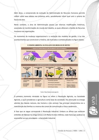 Gestão de Pessoas | MBA – UNA | 5
Além disso, a compreensão da evolução da Administração de Recursos Humanos permite
refletir sobre seus efeitos nos próximos anos, possibilitando inferir qual será o cenário do
futuro da área.
Neste contexto, a área de Administração passou por diversas modificações históricas,
associadas às transformações do mundo do trabalho, as quais afetaram a Gestão de Recursos
Humanos nas organizações.
Os momentos da mudança organizacional e a evolução dos modelos de gestão, à luz dos
acontecimentos que construíram a história, são ilustrados e contextualizados na figura abaixo:
Fonte: http://www.serpro.gov.br
O primeiro momento retratado na figura se refere à Revolução Agrícola, ou Sociedade
Agrícola, a qual considerava a agricultura como base da sociedade. Era alicerçada na energia
advinda dos fatores naturais, dos homens e dos animais. Sua principal característica era a
manutenção das famílias e a reserva dos canais de comunicação a ricos e poderosos.
A fase que se segue corresponde à Revolução Industrial. Embora se afirme que existiram
embriões de fábricas na antiga Grécia e em Roma há dois milênios, nada havia que pudesse se
assemelhar ao que viria depois – a Sociedade Industrial.
 